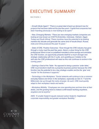 EXECUTIVE SUMMARY
SE C T ION I




- Growth Mode Again?: “There is a great deal of pent-up demand now for
projects that had been deferred the past few years. Capital that companies had
been hoarding previously is now looking to be spent.”

- New, Emerging Markets: “There are new emerging markets companies are
looking at now known as CIVETS [Colombia, Indonesia, Vietnam, Egypt,
Turkey and South Africa]. These countries have the potential to be leading
markets this decade and generate the same kind of results Brazil, Russia,
India and China produced the past 10 years.”

- State of CRE, Positive Outcomes: “Even though the CRE industry has gone
through a rocky road the past few years, there’s a silver lining for the CRE
professional: there is now a crystallized mandate to drive savings and centralize
the CRE function, an opportunity presents itself for a much stronger and
strategic relationship with the C-suite, and upskilling as it relates to the
skill sets the CRE professional will need as this role continues to evolve in the
coming years.”

- Gaining a Seat at the Table: “As opposed to being a passive ‘order taker,’
CRE must transform itself into a proactive business partner because the CRE
function has the potential to be a key strategic enabler and be the ‘glue’ and
‘mortar’ for the business it supports.”

- Technology in the Workplace: “Social networks will continue to be a common
everyday feature and driver in the workplace, especially as Gen X, Y and the
Millennials rise up through the ranks of power. As such, CRE must quickly
adapt to their workplace needs and wants.”

- Workplace Mobility: “Employees are now spending less and less time at their
desks, and the growing trend is indeed a shift toward working anywhere,
anyplace and at anytime.”

AWS: “A smaller footprint equals reduced carbon footprint, heightened
corporate responsibility and greater workplace flexibility.”
 