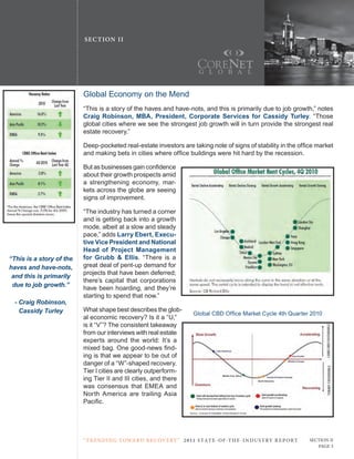 SE C T ION I I




                          Global Economy on the Mend
                          “this is a story of the haves and have-nots, and this is primarily due to job growth,” notes
                          Craig Robinson, MBA, President, Corporate Services for Cassidy Turley. “those
                          global cities where we see the strongest job growth will in turn provide the strongest real
                          estate recovery.”

                          Deep-pocketed real-estate investors are taking note of signs of stability in the office market
                          and making bets in cities where office buildings were hit hard by the recession.

                          But as businesses gain confidence
                          about their growth prospects amid
                          a strengthening economy, mar-
                          kets across the globe are seeing
                          signs of improvement.

                          “the industry has turned a corner
                          and is getting back into a growth
                          mode, albeit at a slow and steady
                          pace,” adds Larry Ebert, Execu-
                          tive Vice President and National
                          Head of Project Management
“This is a story of the   for Grubb & Ellis. “there is a
haves and have-nots,      great deal of pent-up demand for
                          projects that have been deferred;
 and this is primarily
                          there’s capital that corporations
 due to job growth.”
                          have been hoarding, and they’re
                          starting to spend that now.”
  - Craig Robinson,
    Cassidy Turley        What shape best describes the glob-
                                                                         Global CBD Office Market Cycle 4th Quarter 2010
                          al economic recovery? Is it a “u,”
                          is it “V”? the consistent takeaway
                          from our interviews with real estate
                          experts around the world: It’s a
                          mixed bag. One good-news find-
                          ing is that we appear to be out of
                          danger of a “W”-shaped recovery.
                          tier I cities are clearly outperform-
                          ing tier II and III cities, and there
                          was consensus that EMEA and
                          north America are trailing Asia
                          Pacific.




                          “ t R e n Di ng t oWa R D R e c oV e RY ” 2 011 S TAT E - OF -T H E -I N DU S T RY R E P ORT   Section ii
                                                                                                                            Page 3
 