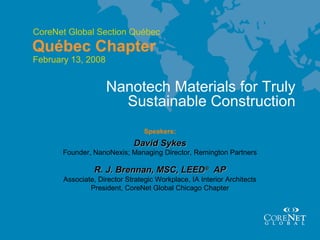 13 November 2006
CoreNet Global Section Québec
Québec Chapter
Speakers:
David SykesDavid Sykes
Nanotech Materials for Truly
Sustainable Construction
Founder, NanoNexis; Managing Director, Remington Partners
R. J. Brennan, MSC, LEEDR. J. Brennan, MSC, LEED®®
APAP
Associate, Director Strategic Workplace, IA Interior Architects
President, CoreNet Global Chicago Chapter
February 13, 2008
 