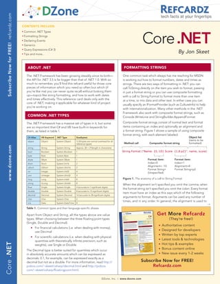 Subscribe Now for FREE! refcardz.com
                                                                                                                                                                                    tech facts at your fingertips

                                         CONTENTS INCLUDE:




                                                                                                                                                                  Core .NET
                                         n	
                                               Common .NET Types
                                         	n	
                                               Formatting Strings
                                         n	
                                               Declaring Events
                                         n	
                                               Generics
                                               Query Expressions (C# 3)
                                                                                                                                                                                                By Jon Skeet
                                         n	



                                         n	
                                               Tips and more...



                                                     AbOUT .NET                                                                                     FORMATTING STRINGS

                                                 The .NET Framework has been growing steadily since its birth—                                     One common task which always has me reaching for MSDN
                                                 the API for .NET 3.5 is far bigger than that of .NET 1.0. With so                                 is working out how to format numbers, dates and times as
                                                 much to remember, you’ll find this refcard useful for those core                                  strings. There are two ways of formatting in .NET: you can
                                                 pieces of information which you need so often but which (if                                       call ToString directly on the item you wish to format, passing
                                                 you’re like me) you can never quite recall without looking them                                   in just a format string or you can use composite formatting
                                                 up—topics like string formatting, and how to work with dates                                      with a call to String.Format to format more than one item
                                                 and times effectively. This reference card deals only with the                                    at a time, or mix data and other text. In either case you can
                                                 core of .NET, making it applicable for whatever kind of project
                                                                                                                                                   usually specify an IFormatProvider (such as CultureInfo) to help
                                                 you’re working on.
                                                                                                                                                   with internationalization. Many other methods in the .NET
                                                                                                                                                   Framework also work with composite format strings, such as
                                                     COMMON .NET TYPES                                                                             Console.WriteLine and StringBuilder.AppendFormat.

                                                 The .NET Framework has a massive set of types in it, but some                                     Composite format strings consist of normal text and format
                                                 are so important that C# and VB have built-in keywords for                                        items containing an index and optionally an alignment and
                                                 them, as listed in table 1.                                                                       a format string. Figure 1 shows a sample of using composite
                                                                                                                                                   format string, with each element labeled.
                                                     C# Alias       VB Keyword   .NET Type         Size(bytes)                                                                                        Object list
                                                     object         Object       System.Object     12 (8 bytes are normal overhead for all
                                                                                                                                                                                                      (items to be
                                                                                                   reference types)                                 Method call         Composite format string       formatted)
  www.dzone.com




                                                     string         String       System.String     Approx. 20 + 2*(length in characters)
                                                     bool           Boolean      System.Boolean    1                                               String.Format (quot;Name: {0,-10} Score: {1,8:p2}quot;, name, score)
                                                     byte           Byte         System.Byte       1
                                                     sbyte          SByte        System.SByte      1                                                                   Format item:         Format item:
                                                     short          Short        System.Int16      2                                                                   Index=0              Index=1
                                                                                                                                                                       Alignment= -10       Alignment=8
                                                     ushort         UShort       System.UInt16     2
                                                                                                                                                                       Format String=       Format String=p2
                                                     int            Integer      System.Int32      4
                                                                                                                                                                       (Unspecified)
                                                     uint           UInteger     System.UInt32     4
                                                     long           Long         System.Int64      8                                               Figure 1. The anatomy of a call to String.Format
                                                     ulong          ULong        System.UInt64     8
                                                                                                                                                   When the alignment isn’t specified you omit the comma; when
                                                     float          Single       System.Single     4 (accurate to 7 significant digits)
                                                                                                                                                   the format string isn’t specified you omit the colon. Every format
                                                     double         Double       System.Double     8 (accurate to 15 significant digits)
                                                                                                                                                   item must have an index as this says which of the following
                                                     decimal        Decimal      System.Decimal    16 (accurate to 28 significant digits)
                                                                                                                                                   arguments to format. Arguments can be used any number of
                                                     char           Char         System.Char       2
                                                                                                                                                   times, and in any order. In general, the alignment is used to
                                                     n/a            Date         System.DateTime   8
                                                                                                                                                                                                                     →
                                                 Table 1. Common types and their language-specific aliases

                                                 Apart from Object and String, all the types above are value                                                                  Get More Refcardz
                                                 types. When choosing between the three floating point types                                                                            (They’re free!)
                                                 (Single, Double and Decimal):
                                                                                                                                                                                n   Authoritative content
                                                 	         n	   For financial calculations (i.e. when dealing with money),
                                                                use Decimal
                                                                                                                                                                                n   Designed for developers
                                                                                                                                                                                n   Written by top experts
                                                           n	   For scientific calculations (i.e. when dealing with physical
                                                                quantities with theoretically infinite precision, such as
                                                                                                                                                                                n   Latest tools & technologies
Core .NET




                                                                weights), use Single or Double                                                                                  n   Hot tips & examples
                                                 The Decimal type is better suited for quantities which occur
                                                                                                                                                                                n   Bonus content online
                                                 in absolutely accurate amounts which can be expressed as                                                                       n   New issue every 1-2 weeks
                                                 decimals: 0.1, for example, can be expressed exactly as a
                                                 decimal but not as a double. For more information, read http://                                                  Subscribe Now for FREE!
                                                 pobox.com/~skeet/csharp/decimal.html and http://pobox.                                                                Refcardz.com
                                                 com/~skeet/csharp/floatingpoint.html.

                                                                                                                                DZone, Inc.   |   www.dzone.com
 