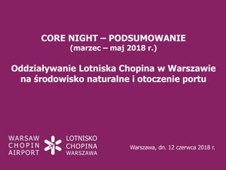 CORE NIGHT – PODSUMOWANIE
(marzec – maj 2018 r.)
Oddziaływanie Lotniska Chopina w Warszawie
na środowisko naturalne i otoczenie portu
Warszawa, dn. 12 czerwca 2018 r.
 