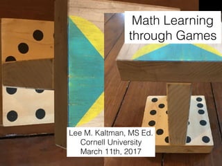 Math Learning
through Games
Lee M. Kaltman, MS Ed.
Cornell University
March 11th, 2017
 