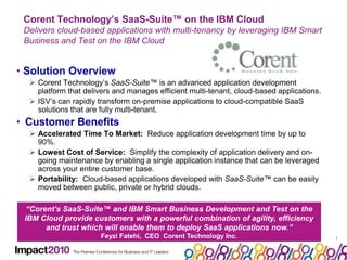 11Corent Technology’s SaaS-Suite™ on the IBM CloudDelivers cloud-based applications with multi-tenancy by leveraging IBM Smart Business and Test on the IBM CloudSolution OverviewCorent Technology’s SaaS-Suite™ is an advanced application development platform that delivers and manages efficient multi-tenant, cloud-based applications. 