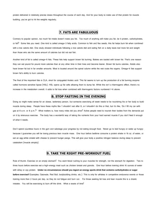protein delivered in relatively precise doses throughout the course of each day. And for your body to make use of that protein for muscle
building, you've got to hit the weights regularly.




                                                     7. FATS ARE FABULUOUS
Contrary to popular opinion, too much fat intake doesn’t make you fat. Too much of anything will make you fat, be it protein, carbohydrates,
or fat!! Some fats you need. One kind is called omega-3 fatty acids. Common to fish and flax seeds, this fat helps burn fat when combined
with a low calorie diet. One study showed individuals following a low calorie diet and eating fish on a daily basis lost more fat and weight
than those who ate the same amount of calories but did not eat fish.

Another kind of fat is called omega-6 fats. These fats help support brown fat burning. Babies are loaded with brown fat. That’s one reason
they can eat pound for pound more calories than at any other time in their lives and become leaner. Brown fat burns calories. Adults also
have brown fat but in far smaller amounts. Most is located around the spinal column while the rest coats the organs. Omega-6 fats support
brown fat’s ability to burn calories.

The final of the important fats is CLA, short for conjugated linoleic acid. This fat seems to turn up the production of a fat burning enzyme
called hormone sensitive lipase (HSL). HSL opens up fat cells allowing them to dump fat. While this isn’t a thermogenic effect, there’s no
increase in the metabolism overall, it adds to fat loss when combined with thermogenic factors numbered 1-6 above.

                                            8. STOP FASTING IN THE EVENING
Doing so might make sense for an obese, sedentary person, but someone exercising all week needs to be nourishing his or her body to build
muscle during sleep. People have these myths like 'I shouldn't eat after 8, or I shouldn't do this or that, but it's like, ‘Do I fill my car with
gas at 8 a.m. or 8 p.m.?” What matters is, how many miles did you drive? Active people need to nourish their bodies from the demands put
on it by strenuous exercise. The body has a wonderful way of taking the nutrients from your hard earned muscle if you don’t feed it enough
of what it needs.


Don't spend countless hours in the gym and sabotage your progress by not eating enough food. Never go to bed hungry or wake up hungry
because I guarantee you will be losing precious lean muscle mass. One hour before bedtime consume a protein shake in 16 oz. of water, or
eat an egg white omelet with cheese to prevent hunger pangs. This will give your body a positive nitrogen balance during sleep to prevent
catabolism (muscle atrophy).



                                        9. TAKE THE RIGHT PRE-WORKOUT FUEL

Rule of thumb: Exercise on an empty stomach! You want blood rushing to your muscles for strength, not the stomach for digestion. Two to
three hours before exercise eat a high-energy meal such as chicken breast and granola. One hour before training drink 16 ounces of water
with whey or soy protein. Under no circumstances should you ingest an energy sports drink that contains carbohydrates or sugar
before exercise!! Examples: Gatorade, Red Bull, bodybuilding drinks, etc.). This is only for athletes in competitive endurance events or those
training more than 2 hours per day, so they do not fatigue and burn out. For those seeking fat loss and lean muscle this is a drastic
mistake. You will be exercising to burn off the drink. What a waste of time!
 