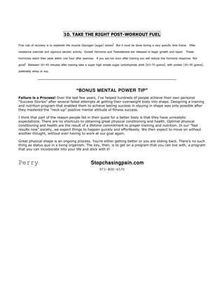 10. TAKE THE RIGHT POST-WORKOUT FUEL

First rule of recovery is to replenish the muscle Glycogen (sugar) stores! But it must be done during a very specific time frame. After
resistance exercise and vigorous aerobic activity, Growth Hormone and Testosterone are released to begin growth and repair. These
hormones reach their peak within one hour after exercise. If you eat too soon after training you will reduce this hormone response. Not
good! Between 30-45 minutes after training take a super high simple sugar carbohydrate drink (60-70 grams), with protein (30-35 grams),
preferably whey or soy




                                            “BONUS MENTAL POWER TIP”
Failure is a Process! Over the last few years, I've helped hundreds of people achieve their own personal
"Success Stories" after several failed attempts at getting their overweight body into shape. Designing a training
and nutrition program that enabled them to achieve lasting success in staying in shape was only possible after
they mastered the “neck-up” positive mental attitude of fitness success.

I think that part of the reason people fail in their quest for a better body is that they have unrealistic
expectations. There are no shortcuts to obtaining great physical conditioning and health. Optimal physical
conditioning and health are the result of a lifetime commitment to proper training and nutrition. In our "fast
results now" society, we expect things to happen quickly and effortlessly. We then expect to move on without
another thought, without ever having to work at our goal again.

Great physical shape is an ongoing process. You're either getting better or you are sliding back. There's no such
thing as status quo in a living organism. The key, then, is to get on a program that you can live with, a program
that you can incorporate into your life and stick with it!



Perry                                                  Stopchasingpain.com
                                                             973-800-6570
 