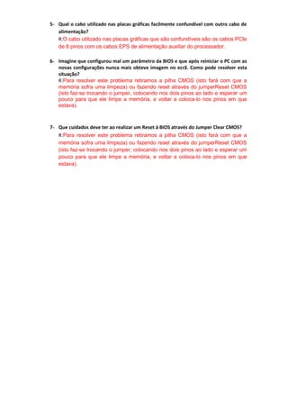 5- Qual o cabo utilizado nas placas gráficas facilmente confundível com outro cabo de
   alimentação?
   R:O cabo utilizado nas placas gráficas que são confundíveis são os cabos PCIe
   de 8 pinos com os cabos EPS de alimentação auxiliar do processador.

6- Imagine que configurou mal um parâmetro da BIOS e que após reiniciar o PC com as
   novas configurações nunca mais obteve imagem no ecrã. Como pode resolver esta
   situação?
   R:Para resolver este problema retiramos a pilha CMOS (isto fará com que a
   memória sofra uma limpeza) ou fazendo reset através do jumperReset CMOS
   (isto faz-se trocando o jumper, colocando nos dois pinos ao lado e esperar um
   pouco para que ele limpe a memória, e voltar a coloca-lo nos pinos em que
   estava).



7- Que cuidados deve ter ao realizar um Reset à BIOS através do Jumper Clear CMOS?
   R:Para resolver este problema retiramos a pilha CMOS (isto fará com que a
   memória sofra uma limpeza) ou fazendo reset através do jumperReset CMOS
   (isto faz-se trocando o jumper, colocando nos dois pinos ao lado e esperar um
   pouco para que ele limpe a memória, e voltar a coloca-lo nos pinos em que
   estava).
 