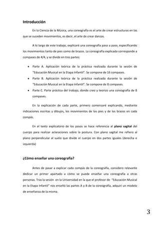 Introducción
       En la Ciencia de la Música, una coreografía es el arte de crear estructuras en las
que se suceden movimientos, es decir, el arte de crear danzas.

       A lo largo de este trabajo, explicaré una coreografía paso a paso, especificando
los movimientos tanto de pies como de brazos. La coreografía explicada corresponde a
compases de 4/4, y se divide en tres partes:

       Parte A. Aplicación teórica de la práctica realizada durante la sesión de
       “Educación Musical en la Etapa Infantil”. Se compone de 16 compases.
       Parte B. Aplicación teórica de la práctica realizada durante la sesión de
       “Educación Musical en la Etapa Infantil”. Se compone de 8 compases.
       Parte C. Parte práctica del trabajo, donde creo y teorizo una coreografía de 8
       compases.

       En la explicación de cada parte, primero comenzaré explicando, mediante
indicaciones escritas y dibujos, los movimientos de los pies y de los brazos en cada
compás.

       En el texto explicatorio de los pasos se hace referencia al plano sagital del
cuerpo para realizar aclaraciones sobre la postura. Con plano sagital me refiero al
plano perpendicular al suelo que divide el cuerpo en dos partes iguales (derecha e
izquierda)



¿Cómo enseñar una coreografía?

       Antes de pasar a explicar cada compás de la coreografía, considero relevante
dedicar un primer apartado a cómo se puede enseñar una coreografía a otras
personas. Tras la sesión en la Universidad en la que el profesor de “Educación Musical
en la Etapa Infantil” nos enseñó las partes A y B de la coreografía, adquirí un modelo
de enseñanza de la misma.




                                                                                            3
 