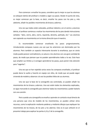 Para comenzar a enseñar los pasos, considero que lo mejor es que los alumnos
se coloquen detrás del profesor o modelo y sigan sus pasos. Desde mi punto de vista,
es mejor comenzar por la base, es decir, enseñar los pasos con los pies y, más
adelante, añadir los posibles movimientos de brazos y adornos.

       Una vez que todos están colocados, profesor delante y en el centro y alumnos
detrás, el profesor comienza a realizar los movimientos de los pies dando instrucciones
verbales: “abro, cierro, abro, cierro, izquierda, derecha, palmada, etc.” Los alumnos
van copiando sus movimientos en la misma dirección que el maestro.

       Es   recomendable      comenzar     enseñando     los   pasos    progresivamente,
introduciendo compases nuevos una vez que los anteriores son dominados por los
alumnos. Pero también un aspecto interesante durante la enseñanza, que en cierto
modo puede parecer contradictorio, es saturar a los alumnos con una gran cantidad de
pasos, de modo que piensen que no pueden aprendérselos todos a la vez. Esto hace
que amplíen sus límites y sí consigan aprenderse los pasos, pues ponen más atención
para “cogerlos”.

       Una vez que se han repetido varias veces los compases enseñados, el profesor
puede darse la vuelta y hacerlo en espejo con ellos, de modo que así puede seguir
sirviendo de modelo y observar a la vez los posibles fallos de sus alumnos.

       Una vez que la base de la coreografía sea controlada, se pueden añadir los
movimientos de los brazos y adornos. Una vez estén todos los elementos explicados,
se sigue marcando la coreografía para dominar todos los movimientos y poder bailarla
con una canción.

       Pero cuando una coreografía se enseña o aprende sin contacto visual directo de
una persona que sirva de modelo de los movimientos, se pueden utilizar otros
recursos, como la explicación mediante palabras y mediante dibujos que expliquen los
movimientos de los brazos, de los pies y los adornos. Esto es lo que utilizaré en el
presente trabajo para explicar las partes A, B y C de la coreografía.




                                                                                           4
 