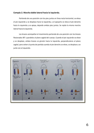 Compás 2. Marcha doble lateral hacia la izquierda.

       Partiendo de una posición con los pies juntos en línea recta horizontal, se eleva
el pie izquierdo y se desplaza hacia la izquierda, y al apoyarlo se eleva el pie derecho
hacia la izquierda y se apoya, dejando ambos pies juntos. Se repite la misma marcha
lateral hacia la izquierda.

       Los brazos acompañan el movimiento partiendo de una posición con los brazos
flexionados 90° y paralelos al plano sagital del cuerpo. Cuando el pie izquierdo se eleve
y se desplace, ambos brazos se girarán hacia la izquierda, perpendiculares al plano
sagital, para volver al punto de partida cuando el pie derecho se eleve, se desplace y se
junte con el izquierdo.




                                                                                            6
 