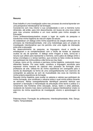 x
Resumo
Esse trabalho é uma investigação sobre meu processo de ensinar/aprender em
uma perspectiva interdisciplinar de formação.
Conectei-me com meu interior e sua complexidade e com a memória numa
dimensão, até então, para mim desconhecida, em busca de uma nova ordem
para meu universo simbólico e um novo sentido para minha atuação na
Educação.
Como professora/pesquisadora ocupei o lugar de sujeito da pesquisa e
transformei minha trajetória de vida em objeto de estudo.
Ao estabelecer um diálogo entre minha experiência de criação artística com os
princípios da Interdisciplinaridade, criei uma metodologia para um projeto de
investigação interdisciplinar que me permitiu criar uma região de interseção
entre arte e educação.
No desenvolvimento da pesquisa, as linguagens visual e escrita se
entrelaçaram e se complementaram com o intuito de revelar os aspectos
ocultos do ato de aprender. O diálogo entre imagem e texto, tornou-se o
recurso que utilizei para representar a memória, como palco do diálogo entre o
tempo cronológico e o tempo kairótico, que conecta os fatos vividos às teorias
que participam de minha prática e dão forma ao meu fazer.
A dança, como um fio, conduziu e permeou minha trajetória, costurando meus
diferentes fazeres. Por essa razão, constituiu a linguagem escolhida para
expressar minha maneira de capturar meu processo de formação como
professora de arte. Utilizei-me de minha experiência em coreografia para a
escrita da dissertação na forma de uma coreografia/escrita num exercício de
coreografar as palavras ao som da musicalidade dos ecos da memória da
minha própria experiência de formação.
Desvelei minha trajetória, para revelar os saberes e valores que participam de
minha formação, que constituem o alicerce sobre o qual minha prática docente
se estrutura. Nessa coreografia/escrita identifiquei parceiros teóricos que
apoiaram a teorização e interpretação da articulação entre teoria e prática e o
rompimento das fronteiras entre educação, dança, teatro e artes plásticas,
revelando de maneira mais clara e profunda o espaço interdisciplinar criado no
exercício da minha experiência de investigação, ensino e aprendizagem da
arte.
Palavras-chave: Formação de professores; Interdisciplinaridade; Arte; Dança;
Teatro; Temporalidade.
 