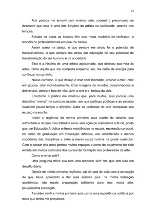 89
Aos poucos me envolvi com ensinar arte, superei o preconceito ao
descobrir que esta é uma das funções do artista na sociedade, através dos
tempos.
Artistas de todas as épocas têm sido meus modelos de professor, o
modelo do professor/artista em que me baseio.
Assim como na dança, o que sempre me atraiu foi o potencial de
transcendência, o que sempre me atraiu em educação foi seu potencial de
transformação do ser humano e da sociedade
Esta é a história de uma artista apaixonada, que dedicou sua vida às
artes, como aquilo que me completa enquanto ser, me nutre de energia para
continuar no caminho.
Nesse caminho, o que desejo é criar com liberdade, ensinar a criar, criar
em grupos, criar individualmente. Criar imagens de mundos desconhecidos a
desvendar, dentro e fora de nós; viver a arte e a beleza da vida.
Entretanto a prática me mostrou que, para muitos, isso parece uma
disciplina “menor” no currículo escolar, em que políticas públicas e as escolas
investem pouco tempo e dinheiro. Cabe ao professor de arte conquistar seu
espaço na escola.
Iniciei a regência de minha primeira aula ciente do desafio que
enfrentaria e de que meu trabalho seria uma ação de resistência cultural, posto
que, se Educação Artística enfrenta resistências na escola, expressão corporal,
no curso de graduação em Educação Artística, era considerada a menos
importante das disciplinas e tinha a menor carga horária na grade curricular.
Com o passar dos anos perdeu muitos espaços a ponto de atualmente ter sido
extinta em muitos currículos dos cursos de formação dos professores de arte.
Como ensinar arte?
Uma pergunta difícil que tem uma resposta sem fim, que tem sido um
desafio diário.
Depois de minha primeira regência, saí da sala de aula com a sensação
de que havia aprendido a dar aula sozinha pois, na minha formação
acadêmica, não recebi preparação suficiente para isso, muita arte,
pouquíssima educação.
Também senti a minha primeira aula como uma experiência solitária por
mais que tenha me preparado.
 