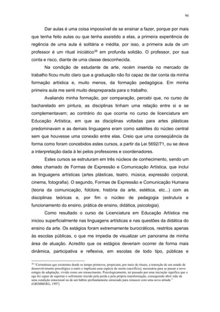 90
Dar aulas é uma coisa impossível de se ensinar a fazer, porque por mais
que tenha feito aulas ou que tenha assistido a elas, a primeira experiência de
regência de uma aula é solitária e inédita, por isso, a primeira aula de um
professor é um ritual iniciático38 em profunda solidão. O professor, por sua
conta e risco, diante de uma classe desconhecida.
Na condição de estudante de arte, recém inserida no mercado de
trabalho ficou muito claro que a graduação não foi capaz de dar conta da minha
formação artística e, muito menos, da formação pedagógica. Em minha
primeira aula me senti muito despreparada para o trabalho.
Avaliando minha formação, por comparação, percebi que, no curso de
bacharelado em pintura, as disciplinas tinham uma relação entre si e se
complementavam; ao contrário do que ocorria no curso de licenciatura em
Educação Artística, em que as disciplinas voltadas para artes plásticas
predominavam e as demais linguagens eram como satélites do núcleo central
sem que houvesse uma conexão entre elas. Creio que uma conseqüência da
forma como foram concebidos estes cursos, a partir da Lei 5692/71, ou se deva
a interpretação dada à lei pelos professores e coordenadores.
Estes cursos se estruturam em três núcleos de conhecimento, sendo um
deles chamado de Formas de Expressão e Comunicação Artística, que inclui
as linguagens artísticas (artes plásticas, teatro, música, expressão corporal,
cinema, fotografia). O segundo, Formas de Expressão e Comunicação Humana
(teoria da comunicação, folclore, história da arte, estética, etc...) com as
disciplinas teóricas e, por fim o núcleo de pedagogia (estrutura e
funcionamento do ensino, prática de ensino, didática, psicologia).
Como resultado o curso de Licenciatura em Educação Artística me
iniciou superficialmente nas linguagens artísticas e nas questões da didática do
ensino da arte. Os estágios foram extremamente burocráticos, restritos apenas
às escolas públicas, o que me impedia de visualizar um panorama de minha
área de atuação. Acredito que os estágios deveriam ocorrer de forma mais
dinâmica, participativa e reflexiva, em escolas de todo tipo, públicas e
38
“Cerimônias que existentes desde os tempo primevos, propiciam, por meio de rituais, a transição de um estado de
desenvolvimento psicológico a outro e implicam uma espécie de morte (sacrifício), necessária para se passar a novo
estágio de adaptação, vivido como um renascimento. Psicologicamente, ter passado por uma iniciação significa que o
ego foi capaz de suportar o sofrimento trazido pela perda e pela própria transformação, conseguindo abrir mão de
uma condição emocional ou de um hábito profundamente enraizado para renascer com uma nova atitude.”
(GRIMBERG, 1997)
 
