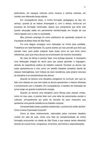 91
particulares, em espaços culturais como museus e centros culturais, em
contato com diferentes faixas etárias.
Em conseqüência disso, a minha formação pedagógica se deu em
serviço, quando já se estava empregada e, com o tempo, tornou-se um
processo de formação continuada, depois que compreendi que tanto arte
quanto educação estão em permanente transformação em função de sua
íntima ligação com a vida e a sociedade.
Meu primeiro emprego foi como professora de expressão corporal na
Faculdade de Belas Artes de São Paulo.
Foi uma alegria conseguir uma colocação na minha área predileta.
Trabalhava em total liberdade. Eu queria acertar por isso percebi que teria que
estudar mais, para poder preparar boas aulas como as que tinha como
referências, para que meus alunos se envolvessem da maneira necessária.
No caso da dança é preciso fazer uma entrega pessoal, é necessária
uma dedicação integral do aluno para que possa aprender a linguagem,
através da experiência prática do trabalho corporal. Envolver os alunos nas
aulas apresentou-se a mim como um desafio bastante complexo diante de
classes heterogêneas, com índices de clara resistência, pela própria natureza
da disciplina e as características dos alunos.
Quando se leciona uma disciplina obrigatória no currículo, tem que se
lidar com classes em que nem todos os alunos apresentam o mesmo interesse
e envolvimento com o trabalho. Em conseqüência, o trabalho de motivação da
turma exige um grande investimento energia.
Quando se leciona uma disciplina como Dança para classes mistas,
como no meu caso, é preciso lidar com uma série de preconceitos sociais e
culturais, principalmente por parte do alunado do sexo masculino que
apresenta uma grande resistência ao trabalho corporal.
Compreendidas estas questões existenciais, a próxima foi então decifrar:
Como ensinar Expressão Corporal?
Como já disse anteriormente, estimulada pelos inúmeros desafios
vividos em sala de aula, iniciei uma fase de complementação de minha
formação procurando na cidade de São Paulo o que estava sendo oferecido
através de cursos livres, congressos, encontros, seminários e especializações.
 