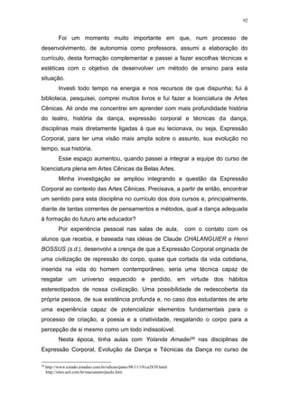 92
Foi um momento muito importante em que, num processo de
desenvolvimento, de autonomia como professora, assumi a elaboração do
currículo, desta formação complementar e passei a fazer escolhas técnicas e
estéticas com o objetivo de desenvolver um método de ensino para esta
situação.
Investi todo tempo na energia e nos recursos de que dispunha; fui à
biblioteca, pesquisei, comprei muitos livros e fui fazer a licenciatura de Artes
Cênicas. Ali onde me concentrei em aprender com mais profundidade história
do teatro, história da dança, expressão corporal e técnicas da dança,
disciplinas mais diretamente ligadas à que eu lecionava, ou seja, Expressão
Corporal, para ter uma visão mais ampla sobre o assunto, sua evolução no
tempo, sua história.
Esse espaço aumentou, quando passei a integrar a equipe do curso de
licenciatura plena em Artes Cênicas da Belas Artes.
Minha investigação se ampliou integrando a questão da Expressão
Corporal ao contexto das Artes Cênicas. Precisava, a partir de então, encontrar
um sentido para esta disciplina no currículo dos dois cursos e, principalmente,
diante de tantas correntes de pensamentos e métodos, qual a dança adequada
à formação do futuro arte educador?
Por experiência pessoal nas salas de aula, com o contato com os
alunos que recebia, e baseada nas idéias de Claude CHALANGUIER e Henri
BOSSUS (s.d.), desenvolvi a crença de que a Expressão Corporal originada de
uma civilização de repressão do corpo, quase que cortada da vida cotidiana,
inserida na vida do homem contemporâneo, seria uma técnica capaz de
resgatar um universo esquecido e perdido, em virtude dos hábitos
estereotipados de nossa civilização. Uma possibilidade de redescoberta da
própria pessoa, de sua existência profunda e, no caso dos estudantes de arte
uma experiência capaz de potencializar elementos fundamentais para o
processo de criação, a poesia e a criatividade, resgatando o corpo para a
percepção de si mesmo como um todo indissolúvel.
Nesta época, tinha aulas com Yolanda Amadei39 nas disciplinas de
Expressão Corporal, Evolução da Dança e Técnicas da Dança no curso de
39
http://www.estado.estadao.com.br/edicao/pano/98/11/19/ca2839.html
http://sites.uol.com.br/macunaim/paulo.htm
 