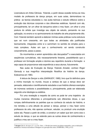 93
Licenciatura em Artes Cênicas. Yolanda, a partir dessa ocasião tornou-se meu
modelo de professora de dança porque, em suas aulas, demonstrava na
prática as teorias estudadas e, nas aulas teóricas o estudo reflexivo sobre a
evolução das técnicas corporais e das diferentes estéticas. Aprendi com ela,
principalmente, ter um olhar de dançarina sobre o meu fazer, um olhar e uma
postura do artista que investiga seu objeto de estudo, pensando na sua
aplicação, no ensino e no aprimoramento do trabalho de arte propriamente dito.
Com Yolanda também aprendi a elaborar minhas aulas práticas numa estrutura
que vai num crescente, em que todas as atividades são justificadas
teoricamente, integradas entre si e caminham no sentido do simples para o
mais complexo. Aulas em que o conhecimento vai sendo construído
corporalmente, passo a passo.
Os movimentos a serem aprendidos são decupados40 e executados em
seqüências cumulativas, não necessariamente lineares, possibilitando que o
professor em formação amplie e domine seu repertório durante a formação e
seja capaz de proporcionar esta experiência a seus alunos, futuramente.
Nas aulas de Evolução da Dança Yolanda Amadei, conheci Roger
Garaudy e sua magnífica interpretação filosófica da história da dança.
Estávamos em 1983.
A leitura de Dançar a vida (GARAUDY, 1980), livro que foi definitivo para
a minha inscrição no mundo, trouxe a certeza de que a dança deve ser
pensada, elaborada e cientificamente estudada e sua história oferece exemplos
de inúmeras variáveis e possibilidades e, principalmente, pode ser elaborada
segundo uma ideologia ou estética.
Foi uma revelação a respeito de como se pode ler uma trajetória de
muitas maneiras diferentes e principalmente sob diferentes óticas, o que
rompeu definitivamente os padrões que eu conhecia do estudo da história, e
me remeteu a uma atitude de pensar a dança, pensar o meu fazer como
professora de arte, não apenas conhecer, estudar, ou produzir uma erudição
sobre ela. Passei a partir de então, a construir um saber que tem como eixo o
estudo da dança, e que se estende para as outras áreas de conhecimento e
justifica o meu ser e o meu fazer.
40
decupar [Do fr. découper.] V. t. d. Cin. Telev. 1. Dividir (um roteiro) em planos numerados, com as indicações
dramáticas e técnicas necessárias à filmagem ou à gravação das cenas. (FERREIRA, 1999, p. 612)
 