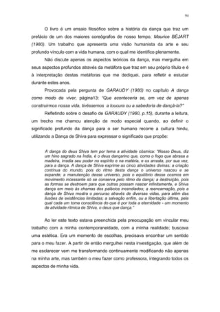 94
O livro é um ensaio filosófico sobre a história da dança que traz um
prefácio de um dos maiores coreógrafos de nosso tempo, Maurice BÉJART
(1980). Um trabalho que apresenta uma visão humanista da arte e seu
profundo vínculo com a vida humana, com o qual me identifico plenamente.
Não discute apenas os aspectos teóricos da dança, mas mergulha em
seus aspectos profundos através da metáfora que traz em seu próprio título e é
à interpretação destas metáforas que me dediquei, para refletir e estudar
durante estes anos.
Provocada pela pergunta de GARAUDY (1980) no capítulo A dança
como modo de viver, página13: “Que aconteceria se, em vez de apenas
construirmos nossa vida, tivéssemos a loucura ou a sabedoria de dançá-la?”
Refletindo sobre o desafio de GARAUDY (1980, p.15), durante a leitura,
um trecho me chamou atenção de modo especial quando, ao definir o
significado profundo da dança para o ser humano recorre a cultura hindu,
utilizando a Dança de Shiva para expressar o significado que propõe:
A dança do deus Shiva tem por tema a atividade cósmica: “Nosso Deus, diz
um hino sagrado na Índia, é o deus dançarino que, como o fogo que abrasa a
madeira, irradia seu poder no espírito e na matéria, e os arrasta, por sua vez,
para a dança. A dança de Shiva exprime as cinco atividades divinas: a criação
contínua do mundo, pois do ritmo desta dança o universo nasceu e se
expande; a manutenção desse universo, pois o equilíbrio desse cosmos em
movimento incessante só se conserva pelo ritmo da dança; a destruição, pois
as formas se destroem para que outras possam nascer infinitamente, e Shiva
dança em meio às chamas dos palácios incendiados; a reencarnação, pois a
dança de Shiva mostra o percurso através de diversas vidas, para além das
ilusões de existências limitadas; a salvação enfim, ou a libertação última, pela
qual cada um toma consciência do que é por toda a eternidade - um momento
de atividade rítmica de Shiva, o deus que dança.”
Ao ler este texto estava preenchida pela preocupação em vincular meu
trabalho com a minha contemporaneidade, com a minha realidade; buscava
uma estética. Era um momento de escolhas, precisava encontrar um sentido
para o meu fazer. A partir de então mergulhei nesta investigação, que além de
me esclarecer vem me transformando continuamente modificando não apenas
na minha arte, mas também o meu fazer como professora, integrando todos os
aspectos de minha vida.
 