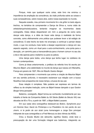 95
Porque, mais que qualquer outra coisa, este livro me ensinou a
importância da ampliação da consciência, da visão profunda sobre as coisas e
suas conseqüências, sobre nossos atos, sobre nossa expressão no mundo.
Naquela ocasião, meu primeiro movimento foi o de grifar no texto alguns
trechos, na tentativa de compreender a Dança de Shiva e, numa visão de
artista/dançarina/educadora, tentando imaginar os movimentos desta
coreografia. Estas idéias despertaram em mim a pergunta de como seria
dançar esta dança, e a idéia de trazer esta dança à realidade de forma
concreta, como efetivamente uma prática que pudesse levar a tal estágio de
consciência. E este trecho do texto me encorajou a continuar a pensar desse
modo, o que me conduziu mais tarde a desejar experienciar a dança em seu
aspecto sagrado, como um ritual para o auto-conhecimento, uma porta para a
devoção, um caminho para a transcendência para o homem comum no seu dia
a dia e não apenas para o bailarino ou para os palcos.
Uma dança para todos, uma dança que tenha lugar no cotidiano do
homem contemporâneo.
Como já disse anteriormente, o prefácio do referido livro foi escrito por
Maurice Béjart, uma celebridade no mundo da dança que nasceu em Marselha,
França em janeiro de 1927, filho do filósofo Gaston Berger.
Para compreender o movimento que anima a criação de Maurice Béjart
em seu sentido profundo, é necessário esclarecer sua relação com a busca
filosófica mais prospectiva de nosso tempo, a busca de seu pai.
Essa relação é complexa. Não poderia ser expressa em termos de
reflexo ou de simples tradução, como se Béjart tivesse dançado o que Gaston
Berger tinha pensado!
Bailarino, coreógrafo, Béjart tornou-se conhecido mundialmente por seu
trabalho à frente da Companhia Ballet du XX Siècle (Ballet do Século XX) nas
décadas de 60 e 70 e, a partir de 1987, o Béjart Ballet Lausane.
Em sua vasta obra coreográfica destacam-se Bolero, Symphonie pour
um Homme Seul, Sacré du Printemps e Le Presbitère n’a rien perdu de son
charm, ni le jardin de son éclat (uma homenagem a Jorge Don principal
intérprete de suas coreografias e a Fred Mercury os dois vítimas da AIDS).
Criou a Escola Mudra (do sânscrito; significa Gesto), onde teve a
preocupação de dar uma formação integral aos bailarinos, integrando ao
 