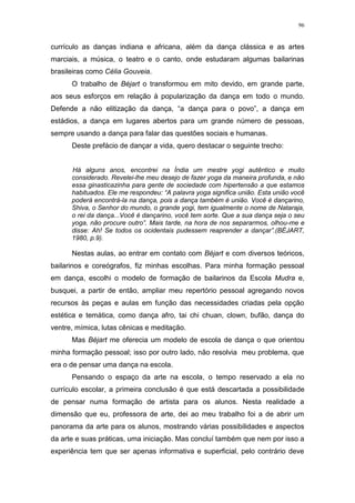 96
currículo as danças indiana e africana, além da dança clássica e as artes
marciais, a música, o teatro e o canto, onde estudaram algumas bailarinas
brasileiras como Célia Gouveia.
O trabalho de Béjart o transformou em mito devido, em grande parte,
aos seus esforços em relação à popularização da dança em todo o mundo.
Defende a não elitização da dança, “a dança para o povo”, a dança em
estádios, a dança em lugares abertos para um grande número de pessoas,
sempre usando a dança para falar das questões sociais e humanas.
Deste prefácio de dançar a vida, quero destacar o seguinte trecho:
Há alguns anos, encontrei na Índia um mestre yogi autêntico e muito
considerado. Revelei-lhe meu desejo de fazer yoga da maneira profunda, e não
essa ginasticazinha para gente de sociedade com hipertensão a que estamos
habituados. Ele me respondeu: “A palavra yoga significa união. Esta união você
poderá encontrá-la na dança, pois a dança também é união. Você é dançarino,
Shiva, o Senhor do mundo, o grande yogi, tem igualmente o nome de Nataraja,
o rei da dança...Você é dançarino, você tem sorte. Que a sua dança seja o seu
yoga, não procure outro”. Mais tarde, na hora de nos separarmos, olhou-me e
disse: Ah! Se todos os ocidentais pudessem reaprender a dançar”.(BÉJART,
1980, p.9).
Nestas aulas, ao entrar em contato com Béjart e com diversos teóricos,
bailarinos e coreógrafos, fiz minhas escolhas. Para minha formação pessoal
em dança, escolhi o modelo de formação de bailarinos da Escola Mudra e,
busquei, a partir de então, ampliar meu repertório pessoal agregando novos
recursos às peças e aulas em função das necessidades criadas pela opção
estética e temática, como dança afro, tai chi chuan, clown, bufão, dança do
ventre, mímica, lutas cênicas e meditação.
Mas Béjart me oferecia um modelo de escola de dança o que orientou
minha formação pessoal; isso por outro lado, não resolvia meu problema, que
era o de pensar uma dança na escola.
Pensando o espaço da arte na escola, o tempo reservado a ela no
currículo escolar, a primeira conclusão é que está descartada a possibilidade
de pensar numa formação de artista para os alunos. Nesta realidade a
dimensão que eu, professora de arte, dei ao meu trabalho foi a de abrir um
panorama da arte para os alunos, mostrando várias possibilidades e aspectos
da arte e suas práticas, uma iniciação. Mas concluí também que nem por isso a
experiência tem que ser apenas informativa e superficial, pelo contrário deve
 