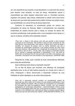 97
ser uma experiência que propicie a auto-descoberta e a autonomia dos alunos
para fazerem suas escolhas, no caso da dança, descobertas quanto à
corporalidade que estes desejam desenvolver para si. Considero perverso
engessar uma pessoa, seja criança, adolescente ou adulto numa única forma
de dança sem que antes esta pessoa tenha podido conhecer seu próprio corpo,
sua sensibilidade e as outras formas de dança disponíveis.
Conforme fui estudando, fui encontrando pontos em comum nas
concepções de dança de Garaudy, Béjart e principalmente nas propostas
modernistas de Isadora Duncan para a dança no começo do século XX,
encontrei semelhanças muito grandes entre o que concebiam como dança e o
que eu na época, concebia como expressão corporal.
“Para mim, a dança é não apenas uma arte que permite a alma humana
expressar-se em movimento, mas também a base de toda concepção da vida
mais flexível, mais harmoniosa, mais natural. A dança não é como se tende a
acreditar, um conjunto de passos mais ou menos arbitrários que são o
resultado de combinações mecânicas e que embora possam ser úteis como
exercícios técnicos, não poderiam ter a pretensão de constituírem uma arte:
são meios e não um fim”.(...) O fim, aliás, não é apenas a expressão pessoal
do eu, apenas a explosão espontânea e individualista. O eu, não pode se
definir nem se expressar fora do meio que está à sua volta: uma natureza, uma
sociedade, uma época com suas revoltas e suas esperanças”. (DUNCAN,1986)
Perguntei-me, então, qual o sentido de duas nomenclaturas diferentes
para coisas tão semelhantes.
Qual a diferença entre dança e expressão corporal?
Foi na fala de Bossu que encontrei uma diferença de concepção
significativa pois, se de um lado Isadora propunha um vínculo com a vida e o
meio, Chalanguier e Bossu desvinculam a Expressão Corporal de uma
finalidade de ordem ideológica ou de ordem ética propondo:
Para nós a expressão corporal constitui um procedimento original de
expressão que deve colher em si mesmo as suas próprias justificativas e seus
próprios métodos de trabalho. Não se insere por conseguinte nos movimentos
de renovação das artes do espetáculo (dança, mímica), nem nas correntes
pedagógicas de reeducação (psicodrama – psicomotricidade), embora possa
influir em profundidade sobre tudo isso. Como técnica de trabalho, a expressão
corporal é uma realidade nova; está tudo por fazer e é preciso assumir alguns
riscos para que ela saia da fase dos vagidos. (CHALANGUIER & BOSSU, p.15)
 