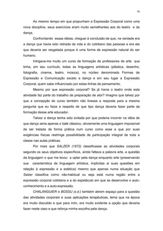 98
Ao mesmo tempo em que propunham a Expressão Corporal como uma
nova disciplina, seus exercícios eram muito semelhantes aos do teatro e da
dança.
Confrontando essas idéias, cheguei à conclusão de que, na verdade era
a dança que havia sido retirada da vida e do cotidiano das pessoas e era ela
que deveria ser resgatada porque é uma forma de expressão natural do ser
humano.
Intrigava-me muito um curso de formação de professores de arte que
tinha, em seu currículo, todas as linguagens artísticas (plástica, desenho,
fotografia, cinema, teatro, música), no núcleo denominado Formas de
Expressão e Comunicação exceto a dança e em seu lugar a Expressão
Corporal, quem sabe influenciado por estas linhas de pensamento.
Mesmo por que expressão corporal? Se já havia o teatro onde esta
atividade faz parte do trabalho de preparação de ator? Imagino que talvez por
que a concepção do curso também não tivesse a resposta para a mesma
pergunta que eu fazia a respeito de que tipo dança deveria fazer parte da
formação desse arte educador.
Talvez a dança tenha sido evitada por que poderia incorrer na idéia de
que dança seria apenas o balé clássico, obviamente uma linguagem impossível
de ser tratada de forma prática num curso como esse e que por suas
exigências físicas restringe possibilidade de participação integral de toda a
classe nas aulas práticas.
Por mais que SALZER (1972) classificasse as atividades corporais
segundo os seus objetivos específicos, ainda faltava a palavra arte, a questão
da linguagem o que me levou a optar pela dança enquanto arte (preservando
sua característica de linguagem artística, implícitas ai suas questões em
relação à expressão e a estética) mesmo que apenas numa situação que
Salzer classifica como não-habitual ou seja está numa região entre a
expressão corporal cotidiana e a do espetáculo em que se desenvolve o auto-
conhecimento e a auto-expressão.
CHALANGUIER e BOSSU (s.d.) também abrem espaço para a questão
das atividades corporais e suas aplicações terapêuticas, tema que na época
era muito discutido e que para mim, era muito evidente a opção que deveria
fazer neste caso e que reforça minha escolha pela dança.
 