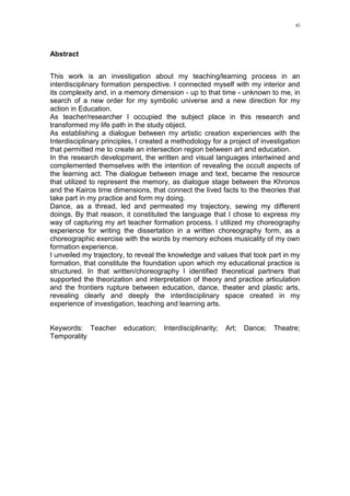xi
Abstract
This work is an investigation about my teaching/learning process in an
interdisciplinary formation perspective. I connected myself with my interior and
its complexity and, in a memory dimension - up to that time - unknown to me, in
search of a new order for my symbolic universe and a new direction for my
action in Education.
As teacher/researcher I occupied the subject place in this research and
transformed my life path in the study object.
As establishing a dialogue between my artistic creation experiences with the
Interdisciplinary principles, I created a methodology for a project of investigation
that permitted me to create an intersection region between art and education.
In the research development, the written and visual languages intertwined and
complemented themselves with the intention of revealing the occult aspects of
the learning act. The dialogue between image and text, became the resource
that utilized to represent the memory, as dialogue stage between the Khronos
and the Kairos time dimensions, that connect the lived facts to the theories that
take part in my practice and form my doing.
Dance, as a thread, led and permeated my trajectory, sewing my different
doings. By that reason, it constituted the language that I chose to express my
way of capturing my art teacher formation process. I utilized my choreography
experience for writing the dissertation in a written choreography form, as a
choreographic exercise with the words by memory echoes musicality of my own
formation experience.
I unveiled my trajectory, to reveal the knowledge and values that took part in my
formation, that constitute the foundation upon which my educational practice is
structured. In that written/choreography I identified theoretical partners that
supported the theorization and interpretation of theory and practice articulation
and the frontiers rupture between education, dance, theater and plastic arts,
revealing clearly and deeply the interdisciplinary space created in my
experience of investigation, teaching and learning arts.
Keywords: Teacher education; Interdisciplinarity; Art; Dance; Theatre;
Temporality
 