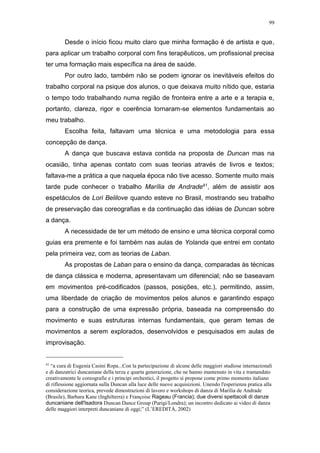 99
Desde o início ficou muito claro que minha formação é de artista e que,
para aplicar um trabalho corporal com fins terapêuticos, um profissional precisa
ter uma formação mais específica na área de saúde.
Por outro lado, também não se podem ignorar os inevitáveis efeitos do
trabalho corporal na psique dos alunos, o que deixava muito nítido que, estaria
o tempo todo trabalhando numa região de fronteira entre a arte e a terapia e,
portanto, clareza, rigor e coerência tornaram-se elementos fundamentais ao
meu trabalho.
Escolha feita, faltavam uma técnica e uma metodologia para essa
concepção de dança.
A dança que buscava estava contida na proposta de Duncan mas na
ocasião, tinha apenas contato com suas teorias através de livros e textos;
faltava-me a prática a que naquela época não tive acesso. Somente muito mais
tarde pude conhecer o trabalho Marília de Andrade41, além de assistir aos
espetáculos de Lori Belilove quando esteve no Brasil, mostrando seu trabalho
de preservação das coreografias e da continuação das idéias de Duncan sobre
a dança.
A necessidade de ter um método de ensino e uma técnica corporal como
guias era premente e foi também nas aulas de Yolanda que entrei em contato
pela primeira vez, com as teorias de Laban.
As propostas de Laban para o ensino da dança, comparadas às técnicas
de dança clássica e moderna, apresentavam um diferencial; não se baseavam
em movimentos pré-codificados (passos, posições, etc.), permitindo, assim,
uma liberdade de criação de movimentos pelos alunos e garantindo espaço
para a construção de uma expressão própria, baseada na compreensão do
movimento e suas estruturas internas fundamentais, que geram temas de
movimentos a serem explorados, desenvolvidos e pesquisados em aulas de
improvisação.
41
“a cura di Eugenia Casini Ropa...Con la partecipazione di alcune delle maggiori studiose internazionali
e di danzatrici duncaniane della terza e quarta generazione, che ne hanno mantenuto in vita e tramandato
creativamente le coreografie e i principi orchestici, il progetto si propone come primo momento italiano
di riflessione aggiornata sulla Duncan alla luce delle nuove acquisizioni. Unendo l'esperienza pratica alla
considerazione teorica, prevede dimostrazioni di lavoro e workshops di danza di Marilia de Andrade
(Brasile), Barbara Kane (Inghilterra) e Françoise Rageau (Francia); due diversi spettacoli di danze
duncaniane dell'Isadora Duncan Dance Group (Parigi/Londra); un incontro dedicato ai video di danza
delle maggiori interpreti duncaniane di oggi;” (L’EREDITÀ, 2002)
 