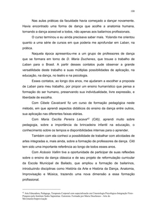 100
Nas aulas práticas da faculdade havia começado a dançar novamente.
Havia encontrado uma forma de dança que acolhe a anatomia humana,
tornando a dança acessível a todos, não apenas aos bailarinos profissionais.
O curso terminou e eu ainda precisava saber mais. Yolanda me orientou
quanto a uma série de cursos em que poderia me aprofundar em Laban, na
prática.
Naquela época apresentou-me a um grupo de professores de dança
que se formara em torno de D. Maria Duchenes, que trouxe o trabalho de
Laban para o Brasil. A partir desses contatos pude observar a grande
versatilidade deste trabalho e suas múltiplas possibilidades de aplicação, na
educação, na dança, no teatro e na psicologia.
Esses contatos, ao longo dos anos, me ajudaram a escolher a proposta
de Laban para meu trabalho, por propor um ensino humanístico que pensa a
formação do ser humano, preservando sua individualidade, livre expressão, e
liberdade de escolha.
Com Cibele Cavalcanti fiz um curso de formação pedagógica neste
método, em que aprendi aspectos didáticos do ensino da dança entre outros,
sua aplicação nas diferentes faixas etárias.
Com Maria Cecília Pereira Lacava42 (Cilô), aprendi muito sobre
pedagogia, sobre a importância da brincadeira infantil na educação, o
conhecimento sobre os tempos e disponibilidades internas para o aprender.
Também com ela conheci a possibilidade de trabalhar com atividades de
artes integradas e, mais ainda, sobre a formação de professores de dança. Cilô
tem sido uma importante referência ao longo de todos esses anos.
Com Acássio Vallim tive a oportunidade de participar de suas reflexões
sobre o ensino da dança clássica e de seu projeto de reformulação curricular
da Escola Municipal de Bailado, que ampliou a formação de bailarinos,
introduzindo disciplinas como História da Arte e História da Dança, Anatomia,
Improvisação e Música, trazendo uma nova dimensão a essa formação
profissional.
42
Arte Educadora, Pedagoga, Terapeuta Corporal com especializacão em Cinesiologia Psicológica-Integração Físio-
Psíquica pelo Instituto Sedes Sapientiae. Eutonista. Formada por Maria Duschenes - Arte do
Movimento/Improvisação
 