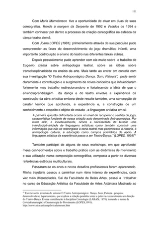 101
Com Maria Momehnson tive a oportunidade de atuar em duas de suas
coreografias, Ronda à margem da Serpente de 1992 e Velados de 1994 e
também conhecer por dentro o processo de criação coreográfica na estética da
dança-teatro alemã.
Com Joana LOPES (1981), primeiramente através de sua pesquisa pude
compreender as fases do desenvolvimento do jogo dramático infantil, uma
importante contribuição o ensino do teatro nas diferentes faixas etárias.
Depois pessoalmente pude aprender com ela muito sobre o trabalho de
Eugenio Barba sobre antropologia teatral, sobre as idéias sobre
transdisciplinaridade no ensino da arte. Mais tarde ao entrar em contato com
sua investigação “O Teatro Antropomágico Dança, Som, Palavra”, pude sentir
claramente a contribuição e o surgimento de novos conceitos que influenciaram
fortemente meu trabalho redirecionando-o e fortalecendo a idéia de que o
ensino/aprendizagem da dança e do teatro envolve a experiência da
construção da obra artística embora deste resulte também, uma concepção de
caráter teórico que aprofunda, a experiência e, a construção de um
conhecimento a respeito o objeto de estudo , a linguagem artística em si.
A primeira questão defrontada ocorre no nível de recuperar o sentido de jogo,
característica fundante de nossa criação auto denominada Antropomágica. Por
outro lado, e inevitavelmente, ocorre a necessidade de buscar uma
interdisciplinaridade de linguagens artísticas como também construir uma
informação que não se restringisse à cena teatral mas pertencesse à história, à
antropologia cultural, à educação como campos prioritários de apoio. A
linguagem artística da experiência passa a ser Teatro/Dança.” (LOPES, 1998)43
Também participei de alguns de seus workshops, em que aprofundei
meus conhecimentos sobre o trabalho prático com as dinâmicas de movimento
e sua utilização numa composição coreográfica, composta a partir de diversas
referências estéticas multiculturais.
Passaram-se os anos e novos desafios profissionais foram aparecendo.
Minha trajetória passou a caminhar num ritmo intenso de experiências, cada
vez mais diferenciadas. Saí da Faculdade de Belas Artes, passei a trabalhar
no curso de Educação Artística da Faculdade de Artes Alcântara Machado ao
43
Este texto foi extraído do volume O Teatro Antropomágico: Dança, Som, Palavra., pesquisa
desenvolvida no departamento, que explora a relação pendular entre a palavra e o movimento em função
do Teatro-Dança. É uma contribuição à disciplina Coreologia (LABAN, 1978), tomando o nome de
Coreodramaturgia: a Dramaturgia do Movimento.(LOPES,1981).
http://www.nics.unicamp.br/cadernoum.htm
 