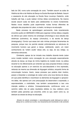 102
lado de Cilô, numa outra concepção de curso. Também assumi as aulas de
História da Arte e de História da Dança na Escola Municipal de Bailado. Assumi
a assessoria de arte educação na Escola Nova Lourenço Castanho, onde
trabalho até hoje, e pude realizar minhas idéias concretamente. Na mesma
escola assumi aulas de teatro para adolescentes no ensino fundamental.
Nestes novos desafios pude experimentar muitas formas diferentes de
aplicação das propostas de Laban, no teatro, na dança e na educação.
Neste processo de aprendizagem permanente, mais recentemente
encontrei auxilio em MARQUES (1999) para organizar minhas idéias a respeito
da ciência que Laban chamou de coreologia (choreology) e seus estudos das
dinâmicas (eukinetics), do espaço (choreutics), e da escrita da dança
(kinetography). Concluí que essas tem sido minhas principais ferramentas de
pesquisa, porque isso me permite estudar profundamente as estruturas do
movimento humano que geram a dança, viabilizando, assim, um maior
conhecimento da “ordem oculta” dessa arte, ou seja, de seu código, ou
elementos estruturais.
Entretanto, apesar de ter iniciado meu trabalho docente tendo Laban
como modelo também como concepção de uma educação essencialmente
através da dança, ao longo de minha trajetória do modelo inicial, na prática
docente fui me diferenciando por entender que essa proposta limitava a dança
na educação apenas a um exercício de auto-descoberta e livre expressão,
retirando da mesma sua dimensão de linguagem artística, enquanto forma de
comunicação humana. Assim, nesse processo que poderia dizer intuitivo,
passei a interpretar a coreologia de Laban como uma nova técnica de dança,
em que podia identificar e reconhecer os elementos da linguagem e apropriar-
me deles, não apenas com uma preocupação de desenvolver a expressão, a
espontaneidade, a criatividade, mas também acrescentando a isso uma
intenção estética e artística. Conseqüentemente, confirma-se como um
caminho válido não só pelos resultados obtidos no meu cotidiano como
também pelas parcerias que encontrei, entre os que, assim como eu, se
dedicam ao estudo da dança na educação.
Através do estudo coreológico, o aluno/dançarino pode debruçar-se sobre a
dança em si, centrar-se na arte, nos mecanismos de movimento e não somente
 