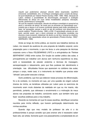 103
naquilo que poderíamos alcançar através deles (expressão, equilíbrio
emocional, sociabilidade, etc.). O enfoque coreológico para o ensino da dança,
tal qual trabalhado por Valerie Preston-Dunlop (1987, 1989, 1992), discípula de
Laban, enfatiza a possibilidade de discriminação, percepção e avaliação
diferenciada da dança em suas várias modalidades: pesquisa, educação,
escrita, performance e coreografia.
No que diz respeito à educação, através do enfoque coreológico é acessível ao
aluno o sub-texto da dança, de modo que se processe um aprendizado que “
insistirá que a dança é um evento conhecido apenas pela fusão simultânea do
fazer, ter sensações, pensar e sentir no ato de conhecer com dicernimento o
evento estético “Preston-Dunlop, 1988, p.229). O aprendizado através do sub-
texto, permite assim, que o aluno processe as informações recebidas nos
diversos níveis (corporal, intelectual; de dentro ou de fora; racional ou intuitivo),
exercitando suas capacidades ativas de aprendizado (Preston-Dunlop, 1992)”.
(MARQUES, 1999).
Ainda ao longo de minha prática, ao recorrer aos trabalhos teóricos de
Laban, me ressenti da ausência de uma proposta de trabalho corporal, como
preparação para o movimento, o que me levou a uma pesquisa de técnicas
corporais como o físico FELDENKRAIS (1977) e a anti-ginástica de Thérèse
BERTHERAT (1982) entre outras. Em função do caráter prático das aulas, e
principalmente por trabalhar com alunos sem nenhuma experiência na área,
senti a necessidade de estudar anatomia e técnicas de massagem,
sensopercepção e relaxamento, para que lhes pudesse dar atendimento e
orientação nas dificuldades físicas que apareciam no cotidiano das aulas;
porque o corpo, neste caso, é o instrumento de trabalho que precisa estar
“afinado” para poder executar a dança.
Outro problema, que tive que elaborar nesse processo de diferenciação,
foi a do contexto, no momento em que, por uma questão de origem cultural
diversa da minha, as temáticas utilizadas por Laban para os exercícios de
movimento eram muito distantes da realidade em que eu me inseria, não
permitindo, portanto, que obtivesse o envolvimento e a motivação de meus
alunos nas propostas de trabalho; concluindo assim, que também teria que
fazer escolhas estéticas para o meu trabalho.
Revendo os momentos em que fiz essas escolhas, identifiquei conceitos
reunidos para minha reflexão, que tiveram participação determinante nas
minhas escolhas.
Quando digo que meu modelo de professor de arte é o do
professor/artista é porque acredito que para ensinar arte é necessário saber
fazer arte, ser artista. Somente quem vive pessoalmente a complexidade de um
 