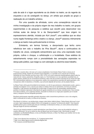 105
sala de aula é o lugar equivalente ao do diretor no teatro, ao do regente da
orquestra e ao do coreógrafo na dança, um artista que propõe ao grupo a
realização de um trabalho artístico.
Por uma questão de afinidade, como uma conseqüência natural de
minha investigação e da própria origem de meu trabalho no teatro, em grupos
experimentais e de pesquisa a estética que escolhi para desenvolver nas
minhas aulas de dança foi a da Dança-teatro44 que teve origem no
expressionismo alemão, iniciada por Kurt Jooss45, uma estética que se situa
numa região fronteiriça entre o teatro e a dança. Jooss46 associou intimamente
a dança ao teatro mais particularmente à mímica.
Entretanto, em termos formais, a dança-teatro que tenho como
referência tem sido o trabalho de Pina Baush47, aluna e continuadora do
trabalho de Jooss, coreógrafa extraordinária que criou uma expressão muito
própria, cultiva o choque, a sofisticação e a brutalidade. Essa estética do
estranhamento rompe com a previsibilidade das sensações esperadas na
dança pelo público, que reage ou com adoração ou abomina esse trabalho.
44
Cercano a nuestros días y tal como se lo conoce actualmente el movimiento Danza-Teatro se inicia con el
Expresionismo alemán, después de la Primera Guerra Mundial y se consolida con la creación de la Folwang
Hochchule de Essen Werchen, por Kurt Jooss (1901-1979), en la cual la educación interdisciplinaria abarca todas las
ramas del arte: música, pantomima, fotografía, ópera, etc. Este fenómeno no es una caprichosa casualidad sino, en
primer término, producto de las circunstancias históricas, tanto como del accionar iconoclasta de los artistas del siglo
XX, suficientemente explícitos en sus manuscritos, unidos a las características esenciales del espíritu germano, a sus
concepciones sobre la naturaleza y el hombre, cuya salvación depende del accionar y de las propias fuerzas.
La Danza-Teatro utiliza gran diversidad de movimientos -no sólo los que pertenecen a determinada escuela-, gestos y
actitudes son imágenes vivas y sinceras que traduce el infinito ritmo de sus sentimientos. No busca un realismo
fotográfico. Cada situación está dirigida por la afectividad. El juego diverso de innumerables manifestaciones
permiten al intérprete representar la descripción de agudos momentos de sus íntimas contradicciones. Esta corriente
de la danza moderna, con su impronta alemana, trascendió los límites de su origen para expandirse por el mundo
entero y enriquecer diversas búsquedas personales.
Resultaría prácticamente imposible pretender determinar cuáles características pertenecen a una u otra categoría,
dado lo intrincado de la trama y lo difuso de las fronteras.
Pina Bausch, al referirse a sus producciones, aunque evada rótulos, habla de danza. Tadeus Kantor decía que lo suyo
era teatro. Igual temperamento adopta el Kirov de Leningrado en su puesta "La historia del caballo". Esta situación
posibilita pensar que la cuestión pasa más por el abordaje, la información de base y la visión artística del producto
final que tengan los diversos realizadores.
Aún en lo que enequívocamente se puede individualizar como Danza-Teatro, existe una diversidad de enfoques y
notables diferencias. No son lo mismo las obras de Bausch que las de Susanne Linke. John Krenek no puede
confundirse con Reinhild Hoffmann, ni ésta con Heindrum Schwartz, ni Hans Van Manen, por nombrar sólo los más
destacados en la actualidad.
45
http://www.danzarevista.com/edicion_15_11/paginas/opinion.html
46
http://www.idance.hpg.ig.com.br/colunistas/dagmar.htm
47
htt://zonanon.com/abc/bausch.html
 