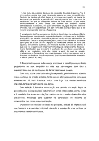 106
(...) de todos os herdeiros da dança de expressão de antes da guerra, Pina é
com certeza aquela que mais claramente assume as suas conseqüências.
Partindo da tradição de Kurt Jooss, e com base no trabalho da ópera de
Wuppertal que assumirá a partir de 1973, ela vai inventar uma nova forma de
espetáculo, no qual as categorias deixam de fazer sentido, e que reflete
incansavelmente a perda vivida pelo homem nos sistemas sociais
estereotipados e hipócritas, nos quais até mesmo os jogos de poder parecem
artificiais. Os seus espetáculos têm, por outro lado, qualquer coisa que é ao
mesmo tempo parada, opereta e happening.
O tema favorito de Pina permanece a denúncia dos códigos de sedução. Dá-lhe
formas diversas, mas uma das mais deslumbrantes continua a ser a de Barba-
Azul (1977), um trabalho construído a partir da partitura com o mesmo título de
Bela Bártok. Desde as suas primeiras peças, como Orfeu e Euridice, encenada
pela ópera de Gluck, ou da Sagração da Primavera, ambas de 1975, até
aquelas, terrivelmente austeras, que montará durante a década de oitenta, a
sua obra vai-se deslocando imperceptivelmente para a original forma de dança-
teatro (tanztheater) que inventará. A evolução da sua dança assemelha-se
aliás a um verdadeiro corte das raízes, a partir do qual se assiste,
gradualmente, à formação de uma nova linguagem, cujo primeiro passo será a
aparente perda desse tipo de movimento que é convencionalmente associado
à dança.” (BAUSCH, 2002)
A Dança-teatro possui toda a carga emocional e psicológica que o teatro
proporciona ao ator, enquanto dá vida aos personagens com toda a
expressividade que os movimentos da dança trazem para o palco.
Com isso, ocorre uma fusão emoção-expressão, permitindo uma abertura
maior, no leque da criação artística, tanto para os atores/dançarinos como para
encenadores; há uma liberdade maior, uma fuga dos convencionalismos
impostos, tanto pelo teatro como pela dança.
Com relação à temática, essa opção me permite um amplo leque de
possibilidades; tenho procurado trabalhar com temas relacionados ao meu tempo
e à realidade dos alunos em criações coletivas ou recorrendo a textos literários,
jornalísticos, filosóficos para subsidiar na composição do desenho de
movimentos, das cenas e sua roteirização.
O processo de criação se baseia na pesquisa, através da improvisação,
que favorece a expressão individual, alimenta a criação de uma partitura de
movimentos a serem codificadas.
 