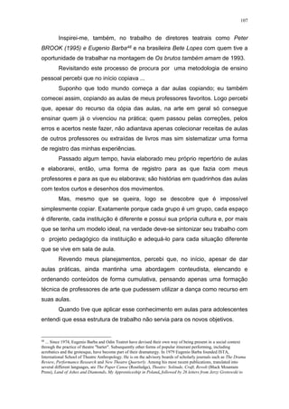 107
Inspirei-me, também, no trabalho de diretores teatrais como Peter
BROOK (1995) e Eugenio Barba48 e na brasileira Bete Lopes com quem tive a
oportunidade de trabalhar na montagem de Os brutos também amam de 1993.
Revisitando este processo de procura por uma metodologia de ensino
pessoal percebi que no início copiava ...
Suponho que todo mundo começa a dar aulas copiando; eu também
comecei assim, copiando as aulas de meus professores favoritos. Logo percebi
que, apesar do recurso da cópia das aulas, na arte em geral só consegue
ensinar quem já o vivenciou na prática; quem passou pelas correções, pelos
erros e acertos neste fazer, não adiantava apenas colecionar receitas de aulas
de outros professores ou extraídas de livros mas sim sistematizar uma forma
de registro das minhas experiências.
Passado algum tempo, havia elaborado meu próprio repertório de aulas
e elaborarei, então, uma forma de registro para as que fazia com meus
professores e para as que eu elaborava; são histórias em quadrinhos das aulas
com textos curtos e desenhos dos movimentos.
Mas, mesmo que se queira, logo se descobre que é impossível
simplesmente copiar. Exatamente porque cada grupo é um grupo, cada espaço
é diferente, cada instituição é diferente e possui sua própria cultura e, por mais
que se tenha um modelo ideal, na verdade deve-se sintonizar seu trabalho com
o projeto pedagógico da instituição e adequá-lo para cada situação diferente
que se vive em sala de aula.
Revendo meus planejamentos, percebi que, no início, apesar de dar
aulas práticas, ainda mantinha uma abordagem conteudista, elencando e
ordenando conteúdos de forma cumulativa, pensando apenas uma formação
técnica de professores de arte que pudessem utilizar a dança como recurso em
suas aulas.
Quando tive que aplicar esse conhecimento em aulas para adolescentes
entendi que essa estrutura de trabalho não servia para os novos objetivos.
48
... Since 1974, Eugenio Barba and Odin Teatret have devised their own way of being present in a social context
through the practice of theatre "barter". Subsequently other forms of popular itinerant performing, including
acrobatics and the grotesque, have become part of their dramaturgy. In 1979 Eugenio Barba founded ISTA,
International School of Theatre Anthropology. He is on the advisory boards of scholarly journals such as The Drama
Review, Performance Research and New Theatre Quarterly. Among his most recent publications, translated into
several different languages, are The Paper Canoe (Routledge), Theatre: Solitude, Craft, Revolt (Black Mountain
Press), Land of Ashes and Diamonds. My Apprenticeship in Poland, followed by 26 letters from Jerzy Grotowski to
 