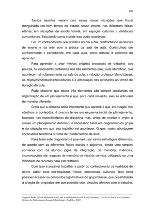 108
Tantos desafios vieram com essas novas situações que fiquei
mergulhada um bom tempo no estudo desse ensino, nas diferentes faixas
etárias, em situações de escola formal, em espaços culturais e entidades
comunitárias. Estudando como e onde isso podia acontecer.
Foi um conhecimento que construí no dia a dia, confrontando as teorias
de ensino e da arte com a prática da sala de aula. Construindo um
conhecimento e percebendo, em cada aula, como ensinar é sinônimo de
aprender.
Para aprender a criar minhas próprias propostas de trabalho, aos
poucos, fui resolvendo problemas nos três elementos que, pude identificar, que
acontecem simultaneamente na sala de aula; a relação professor/aluno/classe,
os objetivos/conteúdos/habilidades e a adequação das atividades ao tempo de
duração da aula.
Pude observar que esses três elementos são sempre constantes na
organização de um planejamento e que, para cada situação, eles se articulam
de maneira diferente.
Creio que a primeira coisa importante que aprendi é que, em função dos
objetivos e conteúdos, é preciso ter-se um esquema inicial de planejamento,
baseado nas especificidades da disciplina mas, antes de montar e impor à
classe um planejamento definitivo, é necessário fazer um diagnóstico do grupo
e da situação em que seu trabalho vai acontecer. O que, numa abordagem
conteudista receberia o nome de “perder tempo de aula”.
Para fazer este diagnóstico é possível usar várias estratégias diferentes,
de acordo com as diferentes faixas etárias e objetivos, desde uma simples
conversa com os alunos, jogos de integração, de memória, vivências,
improvisações até resgates de memória de história de vida, utilizando-se uma
infinidade de recursos para este trabalho.
Com isso é possível trabalhar a partir do conhecimento da realidade do
aluno, saber seus pré-requisitos físicos, emocionais, culturais. Isso torna
possível acessar os conteúdos significativos do grupo/classe, que possibilitarão
a criação de propostas em que poderão criar vínculos afetivos com o trabalho,
Eugenio Barba (Black Mountain Press) and in collaboration with Nicola Savarese, The Secret Art of the Performer
(Centre for Performance Research/Routledge).(BARBA, 2002)
 