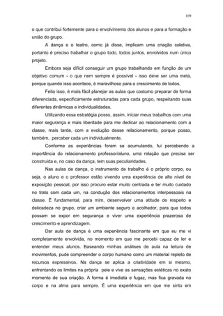 109
o que contribui fortemente para o envolvimento dos alunos e para a formação e
união do grupo.
A dança e o teatro, como já disse, implicam uma criação coletiva,
portanto é preciso trabalhar o grupo todo, todos juntos, envolvidos num único
projeto.
Embora seja difícil conseguir um grupo trabalhando em função de um
objetivo comum - o que nem sempre é possível - isso deve ser uma meta,
porque quando isso acontece, é maravilhoso para o crescimento de todos.
Feito isso, é mais fácil planejar as aulas que costumo preparar de forma
diferenciada, especificamente estruturadas para cada grupo, respeitando suas
diferentes dinâmicas e individualidades.
Utilizando essa estratégia posso, assim, iniciar meus trabalhos com uma
maior segurança e mais liberdade para me dedicar ao relacionamento com a
classe, mais tarde, com a evolução desse relacionamento, porque posso,
também, perceber cada um individualmente.
Conforme as experiências foram se acumulando, fui percebendo a
importância do relacionamento professor/aluno, uma relação que precisa ser
construída e, no caso da dança, tem suas peculiaridades.
Nas aulas de dança, o instrumento de trabalho é o próprio corpo, ou
seja, o aluno e o professor estão vivendo uma experiência de alto nível de
exposição pessoal, por isso procuro estar muito centrada e ter muito cuidado
no trato com cada um, na condução dos relacionamentos interpessoais na
classe. É fundamental, para mim, desenvolver uma atitude de respeito e
delicadeza no grupo, criar um ambiente seguro e acolhedor, para que todos
possam se expor em segurança e viver uma experiência prazerosa de
crescimento e aprendizagem.
Dar aula de dança é uma experiência fascinante em que eu me vi
completamente envolvida, no momento em que me percebi capaz de ler e
entender meus alunos. Baseando minhas análises de aula na leitura de
movimentos, pude compreender o corpo humano como um material repleto de
recursos expressivos. Na dança se aplica a criatividade em si mesmo,
enfrentando os limites na própria pele e vive as sensações estéticas no exato
momento de sua criação. A forma é imediata e fugaz, mas fica gravada no
corpo e na alma para sempre. É uma experiência em que me sinto em
 