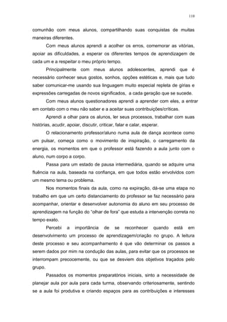 110
comunhão com meus alunos, compartilhando suas conquistas de muitas
maneiras diferentes.
Com meus alunos aprendi a acolher os erros, comemorar as vitórias,
apoiar as dificuldades, a esperar os diferentes tempos de aprendizagem de
cada um e a respeitar o meu próprio tempo.
Principalmente com meus alunos adolescentes, aprendi que é
necessário conhecer seus gostos, sonhos, opções estéticas e, mais que tudo
saber comunicar-me usando sua linguagem muito especial repleta de gírias e
expressões carregadas de novos significados, a cada geração que se sucede.
Com meus alunos questionadores aprendi a aprender com eles, a entrar
em contato com o meu não saber e a aceitar suas contribuições/críticas.
Aprendi a olhar para os alunos, ler seus processos, trabalhar com suas
histórias, acudir, apoiar, discutir, criticar, falar e calar, esperar.
O relacionamento professor/aluno numa aula de dança acontece como
um pulsar, começa como o movimento de inspiração, o carregamento da
energia, os momentos em que o professor está fazendo a aula junto com o
aluno, num corpo a corpo.
Passa para um estado de pausa intermediária, quando se adquire uma
fluência na aula, baseada na confiança, em que todos estão envolvidos com
um mesmo tema ou problema.
Nos momentos finais da aula, como na expiração, dá-se uma etapa no
trabalho em que um certo distanciamento do professor se faz necessário para
acompanhar, orientar e desenvolver autonomia do aluno em seu processo de
aprendizagem na função do “olhar de fora” que estuda a intervenção correta no
tempo exato.
Percebi a importância de se reconhecer quando está em
desenvolvimento um processo de aprendizagem/criação no grupo. A leitura
deste processo e seu acompanhamento é que vão determinar os passos a
serem dados por mim na condução das aulas, para evitar que os processos se
interrompam precocemente, ou que se desviem dos objetivos traçados pelo
grupo.
Passados os momentos preparatórios iniciais, sinto a necessidade de
planejar aula por aula para cada turma, observando criteriosamente, sentindo
se a aula foi produtiva e criando espaços para as contribuições e interesses
 