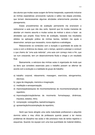 111
dos alunos que muitas vezes surgem de forma inesperada, superando inclusive
as minhas expectativas; provocando rupturas e saltos nas etapas previstas,
que tornam desnecessárias algumas atividades anteriormente previstas no
planejamento.
Esses procedimentos de avaliação permanente me ensinaram a
redirecionar a aula que não deu certo. Aprendi que há muitas maneiras de
abordar um mesmo assunto e muitas outras de motivar o aluno a fazer as
atividades que propõe. Essa forma de avaliação, baseada nos resultados
obtidos na aplicação prática de minhas teorias, também me ajuda a
desenvolver, sempre que necessário, novos objetivos e estratégias.
Relacionando os conteúdos com a duração e quantidade de aulas do
curso e com a dinâmica da classe, com o tempo, aprendi a planejar e conduzir
o que chamo de “uma aula redonda”, uma aula com começo meio e fim, que
vai num crescendo, tem um desenvolvimento fluido e chega a um resultado
final.
Basicamente, a estrutura das minhas aulas é organizada de modo que
os itens que considero essenciais para o trabalho possam se alternar de
acordo com a evolução e a realidade do grupo de trabalho:
a) trabalho corporal, relaxamento, massagem, exercícios, alongamentos,
(técnica);
b) jogos de integração, memória e imaginação;
c) meditação e sensopercepção;
d) improvisação/pesquisa de movimentos/temas de movimento/ampliação de
repertório;
e) improvisação/criação/temas de movimento: forma/espaço, dinâmicas,
impulsos, estados, ritmo;
f) composição: coreográfica, teatral/montagens;
g) apresentação/troca/ampliação de repertório;
Senti que havia atingido uma certa maturidade profissional e adquirido
domínio sobre o meu ofício de professora quando passei a ter menos
problemas de disciplina nas aulas e não precisava mais de tantos registros e
esquemas. Quando me equipei com uma boa quantidade de material didático,
 