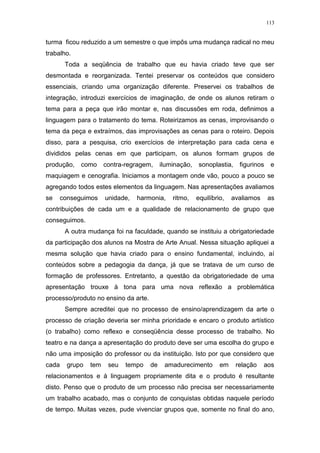 113
turma ficou reduzido a um semestre o que impôs uma mudança radical no meu
trabalho.
Toda a seqüência de trabalho que eu havia criado teve que ser
desmontada e reorganizada. Tentei preservar os conteúdos que considero
essenciais, criando uma organização diferente. Preservei os trabalhos de
integração, introduzi exercícios de imaginação, de onde os alunos retiram o
tema para a peça que irão montar e, nas discussões em roda, definimos a
linguagem para o tratamento do tema. Roteirizamos as cenas, improvisando o
tema da peça e extraímos, das improvisações as cenas para o roteiro. Depois
disso, para a pesquisa, crio exercícios de interpretação para cada cena e
divididos pelas cenas em que participam, os alunos formam grupos de
produção, como contra-regragem, iluminação, sonoplastia, figurinos e
maquiagem e cenografia. Iniciamos a montagem onde vão, pouco a pouco se
agregando todos estes elementos da linguagem. Nas apresentações avaliamos
se conseguimos unidade, harmonia, ritmo, equilíbrio, avaliamos as
contribuições de cada um e a qualidade de relacionamento de grupo que
conseguimos.
A outra mudança foi na faculdade, quando se instituiu a obrigatoriedade
da participação dos alunos na Mostra de Arte Anual. Nessa situação apliquei a
mesma solução que havia criado para o ensino fundamental, incluindo, aí
conteúdos sobre a pedagogia da dança, já que se tratava de um curso de
formação de professores. Entretanto, a questão da obrigatoriedade de uma
apresentação trouxe à tona para uma nova reflexão a problemática
processo/produto no ensino da arte.
Sempre acreditei que no processo de ensino/aprendizagem da arte o
processo de criação deveria ser minha prioridade e encaro o produto artístico
(o trabalho) como reflexo e conseqüência desse processo de trabalho. No
teatro e na dança a apresentação do produto deve ser uma escolha do grupo e
não uma imposição do professor ou da instituição. Isto por que considero que
cada grupo tem seu tempo de amadurecimento em relação aos
relacionamentos e à linguagem propriamente dita e o produto é resultante
disto. Penso que o produto de um processo não precisa ser necessariamente
um trabalho acabado, mas o conjunto de conquistas obtidas naquele período
de tempo. Muitas vezes, pude vivenciar grupos que, somente no final do ano,
 