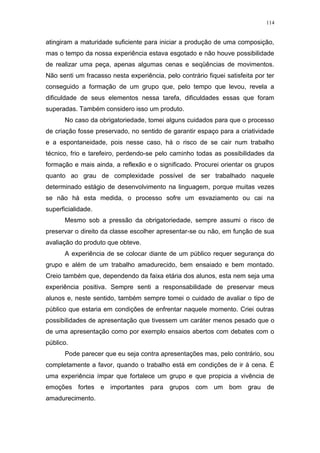 114
atingiram a maturidade suficiente para iniciar a produção de uma composição,
mas o tempo da nossa experiência estava esgotado e não houve possibilidade
de realizar uma peça, apenas algumas cenas e seqüências de movimentos.
Não senti um fracasso nesta experiência, pelo contrário fiquei satisfeita por ter
conseguido a formação de um grupo que, pelo tempo que levou, revela a
dificuldade de seus elementos nessa tarefa, dificuldades essas que foram
superadas. Também considero isso um produto.
No caso da obrigatoriedade, tomei alguns cuidados para que o processo
de criação fosse preservado, no sentido de garantir espaço para a criatividade
e a espontaneidade, pois nesse caso, há o risco de se cair num trabalho
técnico, frio e tarefeiro, perdendo-se pelo caminho todas as possibilidades da
formação e mais ainda, a reflexão e o significado. Procurei orientar os grupos
quanto ao grau de complexidade possível de ser trabalhado naquele
determinado estágio de desenvolvimento na linguagem, porque muitas vezes
se não há esta medida, o processo sofre um esvaziamento ou cai na
superficialidade.
Mesmo sob a pressão da obrigatoriedade, sempre assumi o risco de
preservar o direito da classe escolher apresentar-se ou não, em função de sua
avaliação do produto que obteve.
A experiência de se colocar diante de um público requer segurança do
grupo e além de um trabalho amadurecido, bem ensaiado e bem montado.
Creio também que, dependendo da faixa etária dos alunos, esta nem seja uma
experiência positiva. Sempre senti a responsabilidade de preservar meus
alunos e, neste sentido, também sempre tomei o cuidado de avaliar o tipo de
público que estaria em condições de enfrentar naquele momento. Criei outras
possibilidades de apresentação que tivessem um caráter menos pesado que o
de uma apresentação como por exemplo ensaios abertos com debates com o
público.
Pode parecer que eu seja contra apresentações mas, pelo contrário, sou
completamente a favor, quando o trabalho está em condições de ir à cena. É
uma experiência ímpar que fortalece um grupo e que propicia a vivência de
emoções fortes e importantes para grupos com um bom grau de
amadurecimento.
 