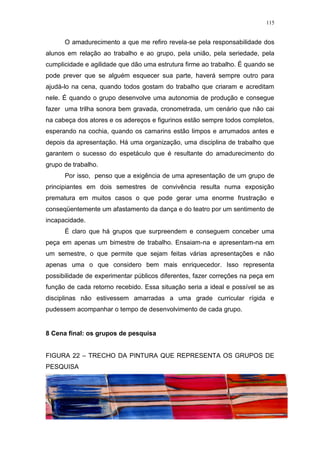115
O amadurecimento a que me refiro revela-se pela responsabilidade dos
alunos em relação ao trabalho e ao grupo, pela união, pela seriedade, pela
cumplicidade e agilidade que dão uma estrutura firme ao trabalho. É quando se
pode prever que se alguém esquecer sua parte, haverá sempre outro para
ajudá-lo na cena, quando todos gostam do trabalho que criaram e acreditam
nele. É quando o grupo desenvolve uma autonomia de produção e consegue
fazer uma trilha sonora bem gravada, cronometrada, um cenário que não cai
na cabeça dos atores e os adereços e figurinos estão sempre todos completos,
esperando na cochia, quando os camarins estão limpos e arrumados antes e
depois da apresentação. Há uma organização, uma disciplina de trabalho que
garantem o sucesso do espetáculo que é resultante do amadurecimento do
grupo de trabalho.
Por isso, penso que a exigência de uma apresentação de um grupo de
principiantes em dois semestres de convivência resulta numa exposição
prematura em muitos casos o que pode gerar uma enorme frustração e
conseqüentemente um afastamento da dança e do teatro por um sentimento de
incapacidade.
É claro que há grupos que surpreendem e conseguem conceber uma
peça em apenas um bimestre de trabalho. Ensaiam-na e apresentam-na em
um semestre, o que permite que sejam feitas várias apresentações e não
apenas uma o que considero bem mais enriquecedor. Isso representa
possibilidade de experimentar públicos diferentes, fazer correções na peça em
função de cada retorno recebido. Essa situação seria a ideal e possível se as
disciplinas não estivessem amarradas a uma grade curricular rígida e
pudessem acompanhar o tempo de desenvolvimento de cada grupo.
8 Cena final: os grupos de pesquisa
FIGURA 22 – TRECHO DA PINTURA QUE REPRESENTA OS GRUPOS DE
PESQUISA
 