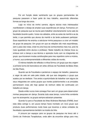 116
Foi em função deste sentimento que os grupos permanentes de
pesquisa passaram a fazer parte de meu trabalho, assumindo diferentes
formas ao longo dos anos.
Logo no início da minha carreira, alguns alunos mais interessados
manifestaram o desejo de ampliar suas experiências em dança. Formamos um
grupo de pesquisa que se reunia para trabalhar voluntariamente numa sala da
faculdade durante quatro horas nos sábados, entre as aulas da manhã e as da
tarde, o que permitia que alunos da manhã e da tarde pudessem participar.
Essa experiência me ensinou a estruturar minha pesquisa e a criar um modelo
de grupo de pesquisa. Um grupo em que as relações são mais espontâneas,
sem o peso das notas, onde há uma troca de conhecimentos mais rica, pois há
mais igualdade entre alunos e professor. Neste trabalho de intensa troca eu
entrava com a dança e sua técnica e aprendia muito com os integrantes do
grupo, que trouxeram muitas contribuições para meu repertório como a música,
o humor, sua contemporaneidade e diferentes visões de mundo.
O intenso trabalho de reflexão e crítica formou um grupo que deu origem
a primeira turma de licenciatura em artes cênicas da Faculdade de Belas Artes
de São Paulo.
Quando sai da Faculdade e perdemos o espaço de trabalho, passamos
a vagar de sala em sala pela cidade, até que isso desgastou o grupo que
acabou por se desfazer. Tive ainda a oportunidade de trabalhar com alguns de
seus integrantes em outros grupos que montei posteriormente e as amizades
permanecem vivas até hoje apesar de nenhum deles ter continuado um
trabalho em dança.
Desde então nunca mais consegui ficar sem um grupo para desenvolver
minhas pesquisas em dança. Durante todo esse tempo, numa linha constante
que me acompanha, os grupos sempre estiveram presentes
Quando fui para a Faculdade de Artes Alcântara Machado (FAAM), levei
esta idéia comigo e, em pouco tempo havia montado um novo grupo que
produziu duas performances muito boas que levamos a várias unidades da
faculdade e apresentamos também na mostra de Arte.
A procura por espaços para os grupos de pesquisa me levou até o
Centro de Vivências Terapêuticas, onde além de encontrar abrigo para meu
 