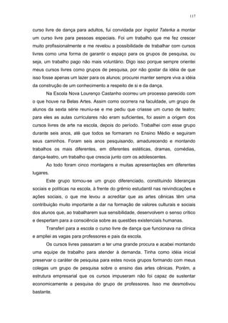 117
curso livre de dança para adultos, fui convidada por Ingelot Taterka a montar
um curso livre para pessoas especiais. Foi um trabalho que me fez crescer
muito profissionalmente e me revelou a possibilidade de trabalhar com cursos
livres como uma forma de garantir o espaço para os grupos de pesquisa, ou
seja, um trabalho pago não mais voluntário. Digo isso porque sempre orientei
meus cursos livres como grupos de pesquisa, por não gostar da idéia de que
isso fosse apenas um lazer para os alunos; procurei manter sempre viva a idéia
da construção de um conhecimento a respeito de si e da dança.
Na Escola Nova Lourenço Castanho ocorreu um processo parecido com
o que houve na Belas Artes. Assim como ocorrera na faculdade, um grupo de
alunos da sexta série reuniu-se e me pediu que criasse um curso de teatro;
para eles as aulas curriculares não eram suficientes, foi assim a origem dos
cursos livres de arte na escola, depois do período. Trabalhei com esse grupo
durante seis anos, até que todos se formaram no Ensino Médio e seguiram
seus caminhos. Foram seis anos pesquisando, amadurecendo e montando
trabalhos os mais diferentes, em diferentes estéticas, dramas, comédias,
dança-teatro, um trabalho que crescia junto com os adolescentes.
Ao todo foram cinco montagens e muitas apresentações em diferentes
lugares.
Este grupo tornou-se um grupo diferenciado, constituindo lideranças
sociais e políticas na escola, à frente do grêmio estudantil nas reivindicações e
ações sociais, o que me levou a acreditar que as artes cênicas têm uma
contribuição muito importante a dar na formação de valores culturais e sociais
dos alunos que, ao trabalharem sua sensibilidade, desenvolvem o senso crítico
e despertam para a consciência sobre as questões existenciais humanas.
Transferi para a escola o curso livre de dança que funcionava na clínica
e ampliei as vagas para professores e pais da escola.
Os cursos livres passaram a ter uma grande procura e acabei montando
uma equipe de trabalho para atender à demanda. Tinha como idéia inicial
preservar o caráter de pesquisa para estes novos grupos formando com meus
colegas um grupo de pesquisa sobre o ensino das artes cênicas. Porém, a
estrutura empresarial que os cursos impuseram não foi capaz de sustentar
economicamente a pesquisa do grupo de professores. Isso me desmotivou
bastante.
 