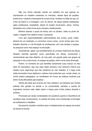 118
Não era minha intenção manter um trabalho em que apenas se
reproduziam os modelos existentes no mercado, nesses tipos de projetos
predomina o aspecto empresarial de cursos livres, focados na idéia de que um
curso de teatro é a montagem, com os alunos, de peças teatrais idealizadas
pelos professores. Insatisfeita, desisti do projeto encerrando, assim, minhas
atividades com cursos livres para crianças e adolescentes.
Mantive apenas o grupo de dança com os adultos, voltei ao ponto de
origem, resgatei meu objetivo inicial, a pesquisa.
Livre das responsabilidades administrativas dos cursos, pude, então,
dedicar-me ao mestrado e a encontrar novos rumos, novos temas para meu
trabalho docente e o de formação de professores; com isso localizo o espaço
da pesquisa como meu espaço na educação.
Compreendo, agora, que paralelamente ao universo tradicional da dança,
também exercitei aprender como auto-didata em dança, construindo o
conhecimento que hoje detenho, do meu jeito, em grande parte nos grupos de
pesquisa e nos cursos livres, no espaço da paixão, enfim numa outra dimensão.
Porém, no momento em que identifico claramente suas marcas no meu
fazer de educadora, vejo que esse saber produziu uma estrutura interna que
resulta numa segurança que traz coerência ao meu trabalho. É o lugar onde
estão ancorados meus objetivos e valores mais profundos que, muitas vezes, na
minha prática pedagógica, se manifestam em forma de práticas intuitivas que
tenho muita dificuldade para explicar.
Diante dos fatos que vivencio em meu cotidiano, do interesse que minhas
práticas têm gerado na escola e na universidade, percebo o quanto foi
importante construir este saber sobre a dança para minha prática docente e
artística.
Provocada por essas constatações me questiono quanto à importância de
socializar esse conhecimento, no sentido de trazer uma contribuição à formação
de professores e cidadãos.
Se possível, também contribuir para o fortalecimento do espaço do ensino
da dança na escola.
 
