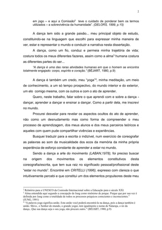 2
em jogo – e aqui a Comissão2
teve o cuidado de ponderar bem os termos
utilizados – a sobrevivência da humanidade”. (DELORS, 1999, p.15)
A dança tem sido a grande paixão... meu principal objeto de estudo,
constituindo-se na linguagem que escolhi para expressar minha maneira de
ver, estar e representar o mundo e conduzir a narrativa nesta dissertação.
A dança, como um fio, conduz e permeia minha trajetória de vida;
costura todos os meus diferentes fazeres, assim como a alma3 humana costura
as diferentes partes do ser...
“A dança é uma das raras atividades humanas em que o homem se encontra
totalmente engajado: corpo, espírito e coração.” (BÉJART, 1980, p.9)
A dança é também um credo, meu “yoga”4, minha meditação, um meio
de conhecimento, a um só tempo prospectivo, do mundo interior e do exterior,
um elo comigo mesma, com os outros e com o ato de aprender.
Quero, neste trabalho, falar sobre o que aprendi com e sobre a dança -
dançar, aprender a dançar e ensinar a dançar. Como a partir dela, me inscrevi
no mundo.
Procurei desvelar para revelar os aspectos ocultos do ato de aprender,
não como um desnudamento mas como forma de compreender o meu
processo de aprendizagem, dos meus alunos e dos meus parceiros teóricos e
aqueles com quem pude compartilhar vivências e experiências.
Busquei traduzir para a escrita o indizível, num exercício de coreografar
as palavras ao som da musicalidade dos ecos da memória da minha própria
experiência de esforço constante de aprender a estar no mundo.
Sendo a dança a arte do movimento (LABAN,1978), foi preciso buscar
na origem dos movimentos os elementos constitutivos desta
coreografia/escrita, que tem sua raiz no significado pessoal/profissional deste
“estar no mundo”. Encontrei em CRITELLI (1996), expresso com clareza o que
intuitivamente percebi e que constitui um dos elementos propulsores deste meu
2
Relatório para a UNESCO da Comissão Internacional sobre a Educação para o século XXI.
3
Alma entendida aqui segundo a concepção de Jung como sinônimo de psique. Psique que por sua vez é
definida por Jung como a totalidade de todos os processos psíquicos conscientes e inconscientes.”
(JUNG, 1991)
4
“A palavra yoga significa união. Esta união você poderá encontrá-la na dança, pois a dança também é
união. Shiva , o Senhor do mundo, o grande yogui, tem igualmente o nome de Nataraja, o rei da
dança...Que sua dança seja o seu yoga, não procure outro.” (BÉJART, 1980, p.9)
 