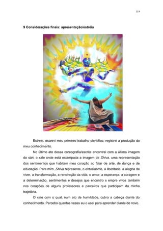 119
9 Considerações finais: apresentação/estréia
Estreei, escrevi meu primeiro trabalho científico, registrei a produção do
meu conhecimento.
No último ato dessa coreografia/escrita encontrei com a última imagem
do sári, o xale onde está estampada a imagem de Shiva, uma representação
dos sentimentos que habitam meu coração ao falar de arte, de dança e de
educação. Para mim, Shiva representa, o entusiasmo, a liberdade, a alegria de
viver, a transformação, a renovação da vida, o amor, a esperança, a coragem e
a determinação, sentimentos e desejos que encontro s empre vivos também
nos corações de alguns professores e parceiros que participam da minha
trajetória.
O xale com o qual, num ato de humildade, cubro a cabeça diante do
conhecimento. Percebo quantas vezes eu o usei para aprender diante do novo.
 