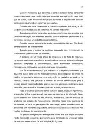 120
Quando, mais gorda que as outras, ia para as aulas de dança parecendo
uma extraterrestre, suar muito mais que as outras, carregar muito mais peso
que as outras, fazer muito mais força que as outras e disputar com elas em
condição desigual um bom papel nas coreografias.
Quando não tinha professores e procurava aprender em espaços não
tão bem conceituados para os bailarinos, no sentido tradicional.
Quando me esforcei para voltar a estudar e me formar, por acreditar que
uma boa educação, nas melhores escolas, com os melhores professores é o
bem maior para que um cidadão possa realizar-se.
Quando, menina inexperiente aceitei, o desafio de viver em São Paulo
para ter acesso ao conhecimento.
Quando segui o instinto de continuar dançando, num contínuo ato de
buscar novas possibilidades de aprender.
A despeito de um físico cheio de limitações e da falta de recursos,
perseverei e enfrentei o desafio do aprendizado de técnicas sistematizadas por
estéticas complexas e desconhecidas, com movimentos sofisticados,
rigorosamente codificados, com leis e regras de composição.
Mas foi esse mesmo corpo que, me ensinou o respeito quando senti que
devia me cuidar para não me machucar demais, devia respeitar os limites na
medida do possível e enfrentar com resignação os períodos necessários de
repouso, sabendo me perceber e atender às minhas necessidades pois é
preciso adquirir responsabilidade sobre o que me acontece e autonomia para
me cuidar, para encontrar soluções para meu aperfeiçoamento técnico.
Todo o universo que há no corpo humano, ossos, músculos ligamentos,
articulações sobre o que aprendi nas aulas de ciências e de educação física,
podia aprender nas aulas de arte, olhando, maravilhada, para os estudos de
anatomia dos artistas do Renascimento. Identifico nesse meu exercício de
estabelecer, a partir da percepção do meu corpo, essas relações entre as
disciplinas, um momento preparatório para que eu aprendesse a transitar nas
regiões fronteiriças do conhecimento.
Foi preciso coragem para entregar-me a uma arte que impõe disciplina
rígida, dedicação exaustiva e permanente para construção de um corpo capaz
de executar as demandas de uma imaginação vigorosa.
 