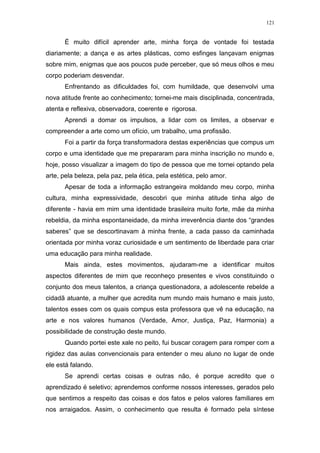 121
É muito difícil aprender arte, minha força de vontade foi testada
diariamente; a dança e as artes plásticas, como esfinges lançavam enigmas
sobre mim, enigmas que aos poucos pude perceber, que só meus olhos e meu
corpo poderiam desvendar.
Enfrentando as dificuldades foi, com humildade, que desenvolvi uma
nova atitude frente ao conhecimento; tornei-me mais disciplinada, concentrada,
atenta e reflexiva, observadora, coerente e rigorosa.
Aprendi a domar os impulsos, a lidar com os limites, a observar e
compreender a arte como um ofício, um trabalho, uma profissão.
Foi a partir da força transformadora destas experiências que compus um
corpo e uma identidade que me prepararam para minha inscrição no mundo e,
hoje, posso visualizar a imagem do tipo de pessoa que me tornei optando pela
arte, pela beleza, pela paz, pela ética, pela estética, pelo amor.
Apesar de toda a informação estrangeira moldando meu corpo, minha
cultura, minha expressividade, descobri que minha atitude tinha algo de
diferente - havia em mim uma identidade brasileira muito forte, mãe da minha
rebeldia, da minha espontaneidade, da minha irreverência diante dos “grandes
saberes” que se descortinavam à minha frente, a cada passo da caminhada
orientada por minha voraz curiosidade e um sentimento de liberdade para criar
uma educação para minha realidade.
Mais ainda, estes movimentos, ajudaram-me a identificar muitos
aspectos diferentes de mim que reconheço presentes e vivos constituindo o
conjunto dos meus talentos, a criança questionadora, a adolescente rebelde a
cidadã atuante, a mulher que acredita num mundo mais humano e mais justo,
talentos esses com os quais compus esta professora que vê na educação, na
arte e nos valores humanos (Verdade, Amor, Justiça, Paz, Harmonia) a
possibilidade de construção deste mundo.
Quando portei este xale no peito, fui buscar coragem para romper com a
rigidez das aulas convencionais para entender o meu aluno no lugar de onde
ele está falando.
Se aprendi certas coisas e outras não, é porque acredito que o
aprendizado é seletivo; aprendemos conforme nossos interesses, gerados pelo
que sentimos a respeito das coisas e dos fatos e pelos valores familiares em
nos arraigados. Assim, o conhecimento que resulta é formado pela síntese
 