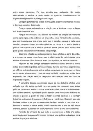 122
entre esses elementos. Por isso acredito que, realmente, não existe
neutralidade no ensinar e muito menos no aprender, inevitavelmente os
sujeitos estão presentes e protagonizam a ação.
Coragem para fazer as coisas do meu jeito, experimentar teorias minhas
e de meus parceiros de jornada.
Coragem para redimencionar a relação com a técnica e com o enfoque
das artes na sala de aula.
Porque descobri que, se a técnica no trabalho de criação for entendida
como regra rígida, esta pode ser um empecilho, o que normalmente acontece,
por isso é preciso que seja criada junto com o trabalho, recriada a cada novo
desafio; compreendi que, em artes plásticas, na dança e no teatro, teoria e
prática se fundem e que a técnica, para um artista, precisa estar incorporada
para que se possa criar com liberdade e segurança.
Essa foi a relação que estabeleci com o fazer artístico, a partir de então,
e é o que me serve como base para a elaboração de metodologias para
ensinar a fazer arte. Uma fusão da teoria com a prática, de forma e conteúdo.
Hoje em dia não consigo conceber o ensino da dança em que a teoria
esteja dissociada da prática, como aconteceu durante as minhas experiências
da infância e da adolescência, pois a prática, desprovida da teoria, corre o risco
de tornar-se adestramento, como no caso do balé clássico ou, então, livre
expressão, ou criação aleatória desprovida de intenção como no caso da
expressão corporal.
A somatória dessas experiências trouxe ao meu trabalho artístico uma
reflexão que não existia no balé nem na escola. Ao comparar todas estas
práticas, pensar nas teorias com que entrei em contato, comecei a desenvolver
um espírito reflexivo, a perceber que há sempre uma intenção no trabalho de
criação e passei, a partir de então a fazer escolhas estéticas e a compor
trabalhos, articulando linguagens, influências e referências. Descobri que não
bastava praticar, mas que era necessário também estudar e pesquisar arte,
filosofia e história e, desde então, minha relação com a arte se fez dessa
maneira, sempre buscando um aprofundamento teórico e uma precisão formal.
Partindo do princípio de que todo o conhecimento e toda arte estão
organizados em linguagens foi preciso construir uma prática pedagógica para
ensinar linguagens artísticas.
 