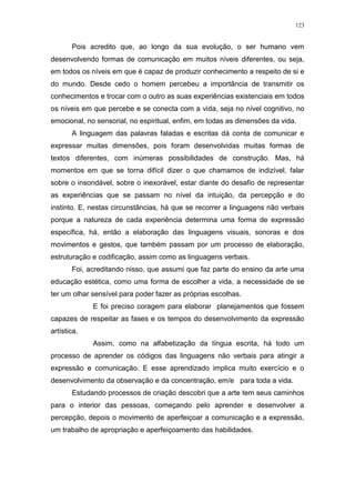 123
Pois acredito que, ao longo da sua evolução, o ser humano vem
desenvolvendo formas de comunicação em muitos níveis diferentes, ou seja,
em todos os níveis em que é capaz de produzir conhecimento a respeito de si e
do mundo. Desde cedo o homem percebeu a importância de transmitir os
conhecimentos e trocar com o outro as suas experiências existenciais em todos
os níveis em que percebe e se conecta com a vida, seja no nível cognitivo, no
emocional, no sensorial, no espiritual, enfim, em todas as dimensões da vida.
A linguagem das palavras faladas e escritas dá conta de comunicar e
expressar muitas dimensões, pois foram desenvolvidas muitas formas de
textos diferentes, com inúmeras possibilidades de construção. Mas, há
momentos em que se torna difícil dizer o que chamamos de indizível, falar
sobre o insondável, sobre o inexorável, estar diante do desafio de representar
as experiências que se passam no nível da intuição, da percepção e do
instinto. E, nestas circunstâncias, há que se recorrer a linguagens não verbais
porque a natureza de cada experiência determina uma forma de expressão
específica, há, então a elaboração das linguagens visuais, sonoras e dos
movimentos e gestos, que também passam por um processo de elaboração,
estruturação e codificação, assim como as linguagens verbais.
Foi, acreditando nisso, que assumi que faz parte do ensino da arte uma
educação estética, como uma forma de escolher a vida, a necessidade de se
ter um olhar sensível para poder fazer as próprias escolhas.
E foi preciso coragem para elaborar planejamentos que fossem
capazes de respeitar as fases e os tempos do desenvolvimento da expressão
artística.
Assim, como na alfabetização da língua escrita, há todo um
processo de aprender os códigos das linguagens não verbais para atingir a
expressão e comunicação. E esse aprendizado implica muito exercício e o
desenvolvimento da observação e da concentração, em/e para toda a vida.
Estudando processos de criação descobri que a arte tem seus caminhos
para o interior das pessoas, começando pelo aprender e desenvolver a
percepção, depois o movimento de aperfeiçoar a comunicação e a expressão,
um trabalho de apropriação e aperfeiçoamento das habilidades.
 