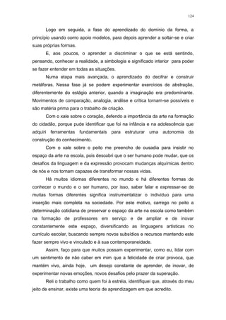 124
Logo em seguida, a fase do aprendizado do domínio da forma, a
princípio usando como apoio modelos, para depois aprender a soltar-se e criar
suas próprias formas.
E, aos poucos, o aprender a discriminar o que se está sentindo,
pensando, conhecer a realidade, a simbologia e significado interior para poder
se fazer entender em todas as situações.
Numa etapa mais avançada, o aprendizado do decifrar e construir
metáforas. Nessa fase já se podem experimentar exercícios de abstração,
diferentemente do estágio anterior, quando a imaginação era predominante.
Movimentos de comparação, analogia, análise e crítica tornam-se possíveis e
são matéria prima para o trabalho de criação.
Com o xale sobre o coração, defendo a importância da arte na formação
do cidadão, porque pude identificar que foi na infância e na adolescência que
adquiri ferramentas fundamentais para estruturar uma autonomia da
construção do conhecimento.
Com o xale sobre o peito me preencho de ousadia para insistir no
espaço da arte na escola, pois descobri que o ser humano pode mudar, que os
desafios da linguagem e da expressão provocam mudanças alquímicas dentro
de nós e nos tornam capazes de transformar nossas vidas.
Há muitos idiomas diferentes no mundo e há diferentes formas de
conhecer o mundo e o ser humano, por isso, saber falar e expressar-se de
muitas formas diferentes significa instrumentalizar o indivíduo para uma
inserção mais completa na sociedade. Por este motivo, carrego no peito a
determinação cotidiana de preservar o espaço da arte na escola como também
na formação de professores em serviço e de ampliar e de inovar
constantemente este espaço, diversificando as linguagens artísticas no
currículo escolar, buscando sempre novos subsídios e recursos mantendo este
fazer sempre vivo e vinculado e à sua contemporaneidade.
Assim, faço para que muitos possam experimentar, como eu, lidar com
um sentimento de não caber em mim que a felicidade de criar provoca, que
mantém vivo, ainda hoje, um desejo constante de aprender, de inovar, de
experimentar novas emoções, novos desafios pelo prazer da superação.
Reli o trabalho como quem foi à estréia, identifiquei que, através do meu
jeito de ensinar, existe uma teoria de aprendizagem em que acredito.
 
